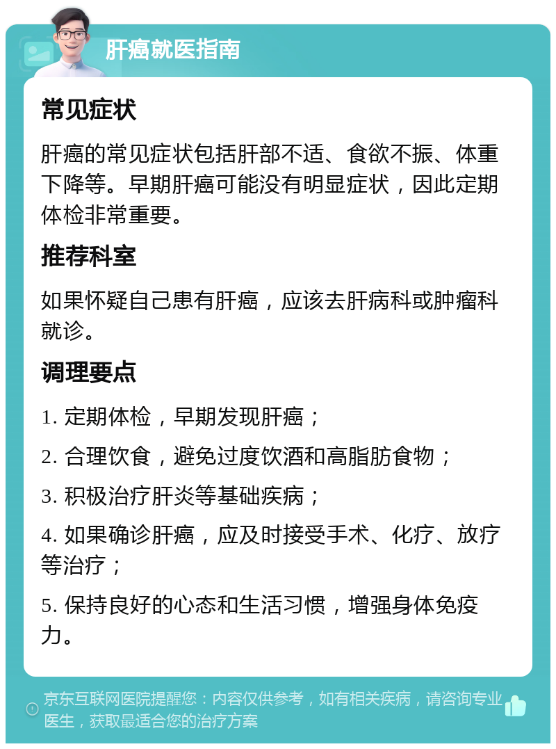 肝癌就医指南 常见症状 肝癌的常见症状包括肝部不适、食欲不振、体重下降等。早期肝癌可能没有明显症状，因此定期体检非常重要。 推荐科室 如果怀疑自己患有肝癌，应该去肝病科或肿瘤科就诊。 调理要点 1. 定期体检，早期发现肝癌； 2. 合理饮食，避免过度饮酒和高脂肪食物； 3. 积极治疗肝炎等基础疾病； 4. 如果确诊肝癌，应及时接受手术、化疗、放疗等治疗； 5. 保持良好的心态和生活习惯，增强身体免疫力。