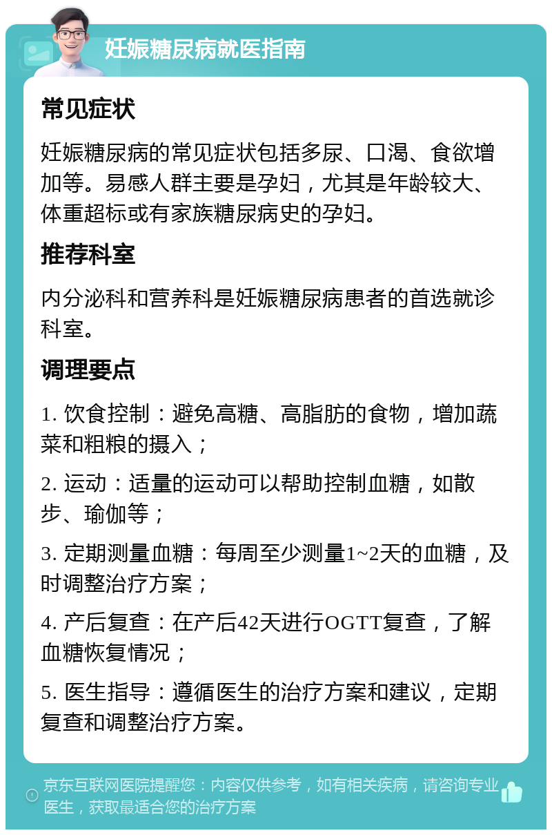 妊娠糖尿病就医指南 常见症状 妊娠糖尿病的常见症状包括多尿、口渴、食欲增加等。易感人群主要是孕妇，尤其是年龄较大、体重超标或有家族糖尿病史的孕妇。 推荐科室 内分泌科和营养科是妊娠糖尿病患者的首选就诊科室。 调理要点 1. 饮食控制：避免高糖、高脂肪的食物，增加蔬菜和粗粮的摄入； 2. 运动：适量的运动可以帮助控制血糖，如散步、瑜伽等； 3. 定期测量血糖：每周至少测量1~2天的血糖，及时调整治疗方案； 4. 产后复查：在产后42天进行OGTT复查，了解血糖恢复情况； 5. 医生指导：遵循医生的治疗方案和建议，定期复查和调整治疗方案。