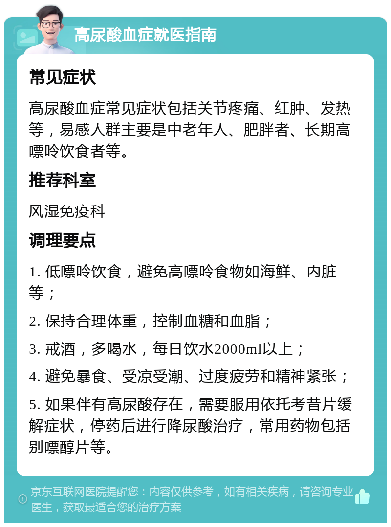 高尿酸血症就医指南 常见症状 高尿酸血症常见症状包括关节疼痛、红肿、发热等，易感人群主要是中老年人、肥胖者、长期高嘌呤饮食者等。 推荐科室 风湿免疫科 调理要点 1. 低嘌呤饮食，避免高嘌呤食物如海鲜、内脏等； 2. 保持合理体重，控制血糖和血脂； 3. 戒酒，多喝水，每日饮水2000ml以上； 4. 避免暴食、受凉受潮、过度疲劳和精神紧张； 5. 如果伴有高尿酸存在，需要服用依托考昔片缓解症状，停药后进行降尿酸治疗，常用药物包括别嘌醇片等。