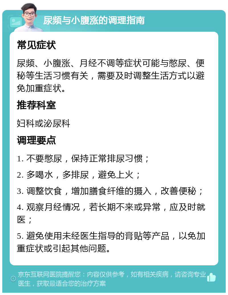 尿频与小腹涨的调理指南 常见症状 尿频、小腹涨、月经不调等症状可能与憋尿、便秘等生活习惯有关，需要及时调整生活方式以避免加重症状。 推荐科室 妇科或泌尿科 调理要点 1. 不要憋尿，保持正常排尿习惯； 2. 多喝水，多排尿，避免上火； 3. 调整饮食，增加膳食纤维的摄入，改善便秘； 4. 观察月经情况，若长期不来或异常，应及时就医； 5. 避免使用未经医生指导的膏贴等产品，以免加重症状或引起其他问题。