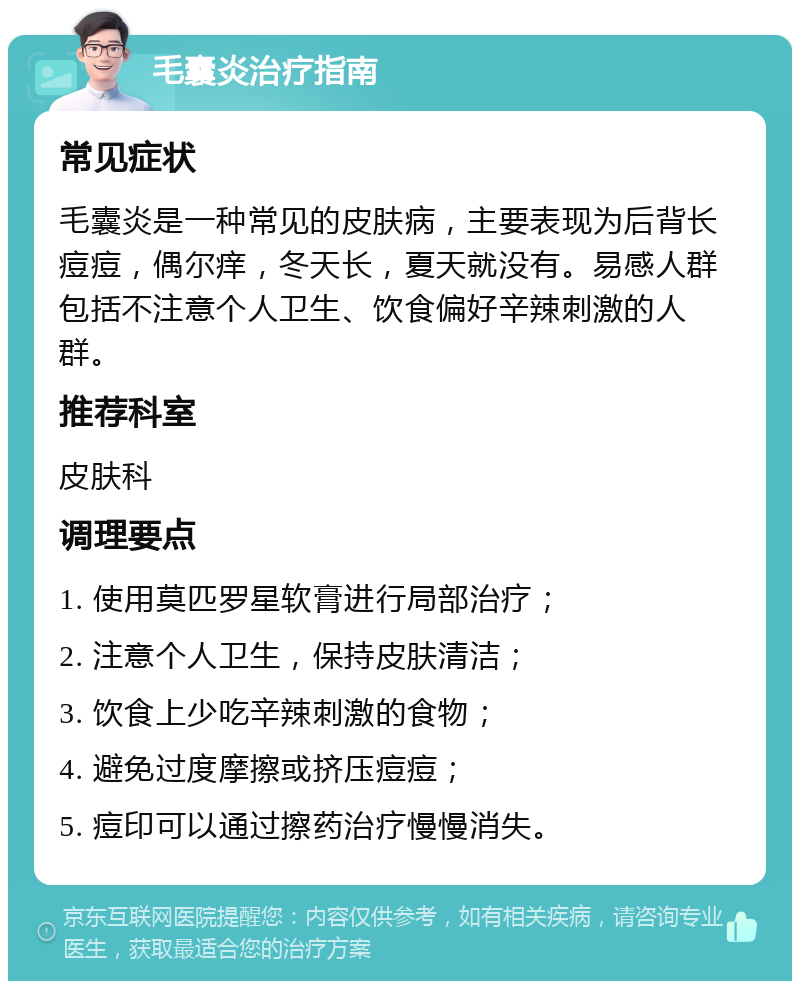 毛囊炎治疗指南 常见症状 毛囊炎是一种常见的皮肤病，主要表现为后背长痘痘，偶尔痒，冬天长，夏天就没有。易感人群包括不注意个人卫生、饮食偏好辛辣刺激的人群。 推荐科室 皮肤科 调理要点 1. 使用莫匹罗星软膏进行局部治疗； 2. 注意个人卫生，保持皮肤清洁； 3. 饮食上少吃辛辣刺激的食物； 4. 避免过度摩擦或挤压痘痘； 5. 痘印可以通过擦药治疗慢慢消失。