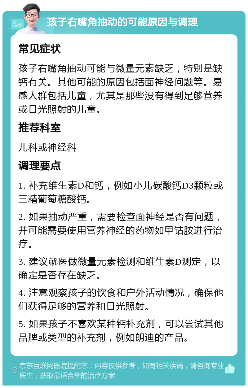 孩子右嘴角抽动的可能原因与调理 常见症状 孩子右嘴角抽动可能与微量元素缺乏，特别是缺钙有关。其他可能的原因包括面神经问题等。易感人群包括儿童，尤其是那些没有得到足够营养或日光照射的儿童。 推荐科室 儿科或神经科 调理要点 1. 补充维生素D和钙，例如小儿碳酸钙D3颗粒或三精葡萄糖酸钙。 2. 如果抽动严重，需要检查面神经是否有问题，并可能需要使用营养神经的药物如甲钴胺进行治疗。 3. 建议就医做微量元素检测和维生素D测定，以确定是否存在缺乏。 4. 注意观察孩子的饮食和户外活动情况，确保他们获得足够的营养和日光照射。 5. 如果孩子不喜欢某种钙补充剂，可以尝试其他品牌或类型的补充剂，例如朗迪的产品。