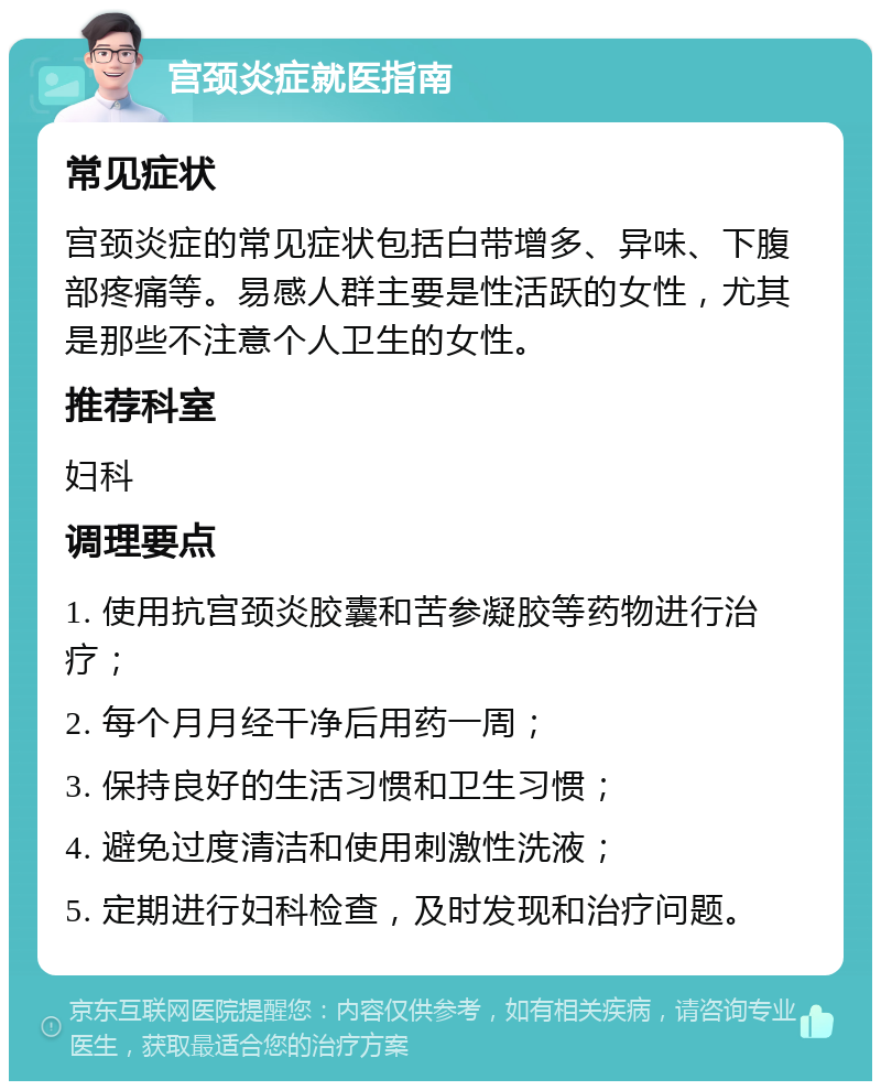 宫颈炎症就医指南 常见症状 宫颈炎症的常见症状包括白带增多、异味、下腹部疼痛等。易感人群主要是性活跃的女性，尤其是那些不注意个人卫生的女性。 推荐科室 妇科 调理要点 1. 使用抗宫颈炎胶囊和苦参凝胶等药物进行治疗； 2. 每个月月经干净后用药一周； 3. 保持良好的生活习惯和卫生习惯； 4. 避免过度清洁和使用刺激性洗液； 5. 定期进行妇科检查，及时发现和治疗问题。