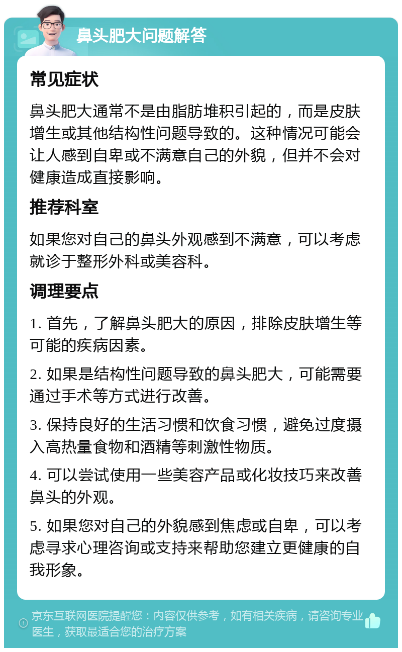 鼻头肥大问题解答 常见症状 鼻头肥大通常不是由脂肪堆积引起的，而是皮肤增生或其他结构性问题导致的。这种情况可能会让人感到自卑或不满意自己的外貌，但并不会对健康造成直接影响。 推荐科室 如果您对自己的鼻头外观感到不满意，可以考虑就诊于整形外科或美容科。 调理要点 1. 首先，了解鼻头肥大的原因，排除皮肤增生等可能的疾病因素。 2. 如果是结构性问题导致的鼻头肥大，可能需要通过手术等方式进行改善。 3. 保持良好的生活习惯和饮食习惯，避免过度摄入高热量食物和酒精等刺激性物质。 4. 可以尝试使用一些美容产品或化妆技巧来改善鼻头的外观。 5. 如果您对自己的外貌感到焦虑或自卑，可以考虑寻求心理咨询或支持来帮助您建立更健康的自我形象。