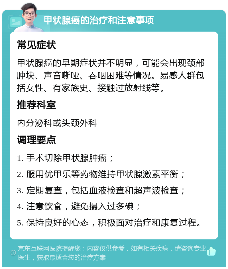 甲状腺癌的治疗和注意事项 常见症状 甲状腺癌的早期症状并不明显，可能会出现颈部肿块、声音嘶哑、吞咽困难等情况。易感人群包括女性、有家族史、接触过放射线等。 推荐科室 内分泌科或头颈外科 调理要点 1. 手术切除甲状腺肿瘤； 2. 服用优甲乐等药物维持甲状腺激素平衡； 3. 定期复查，包括血液检查和超声波检查； 4. 注意饮食，避免摄入过多碘； 5. 保持良好的心态，积极面对治疗和康复过程。