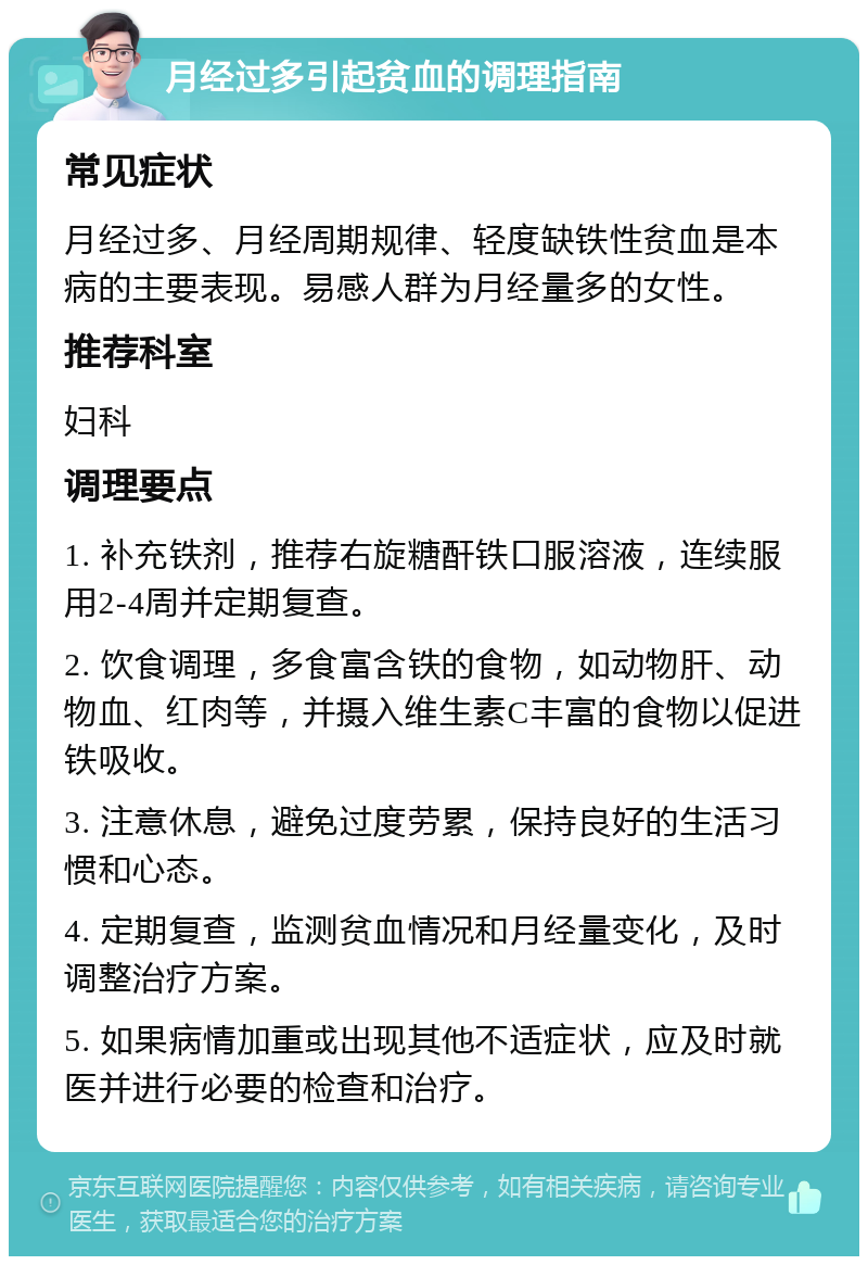 月经过多引起贫血的调理指南 常见症状 月经过多、月经周期规律、轻度缺铁性贫血是本病的主要表现。易感人群为月经量多的女性。 推荐科室 妇科 调理要点 1. 补充铁剂，推荐右旋糖酐铁口服溶液，连续服用2-4周并定期复查。 2. 饮食调理，多食富含铁的食物，如动物肝、动物血、红肉等，并摄入维生素C丰富的食物以促进铁吸收。 3. 注意休息，避免过度劳累，保持良好的生活习惯和心态。 4. 定期复查，监测贫血情况和月经量变化，及时调整治疗方案。 5. 如果病情加重或出现其他不适症状，应及时就医并进行必要的检查和治疗。