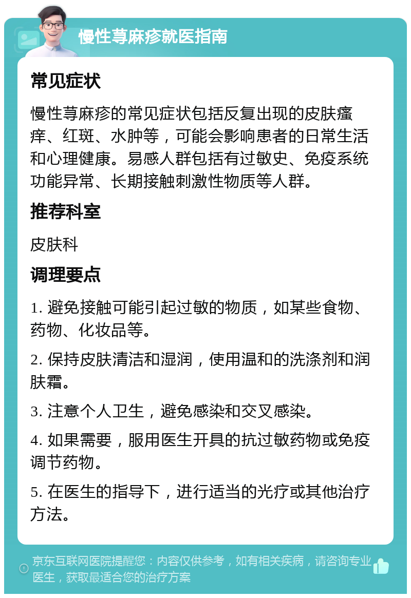 慢性荨麻疹就医指南 常见症状 慢性荨麻疹的常见症状包括反复出现的皮肤瘙痒、红斑、水肿等，可能会影响患者的日常生活和心理健康。易感人群包括有过敏史、免疫系统功能异常、长期接触刺激性物质等人群。 推荐科室 皮肤科 调理要点 1. 避免接触可能引起过敏的物质，如某些食物、药物、化妆品等。 2. 保持皮肤清洁和湿润，使用温和的洗涤剂和润肤霜。 3. 注意个人卫生，避免感染和交叉感染。 4. 如果需要，服用医生开具的抗过敏药物或免疫调节药物。 5. 在医生的指导下，进行适当的光疗或其他治疗方法。