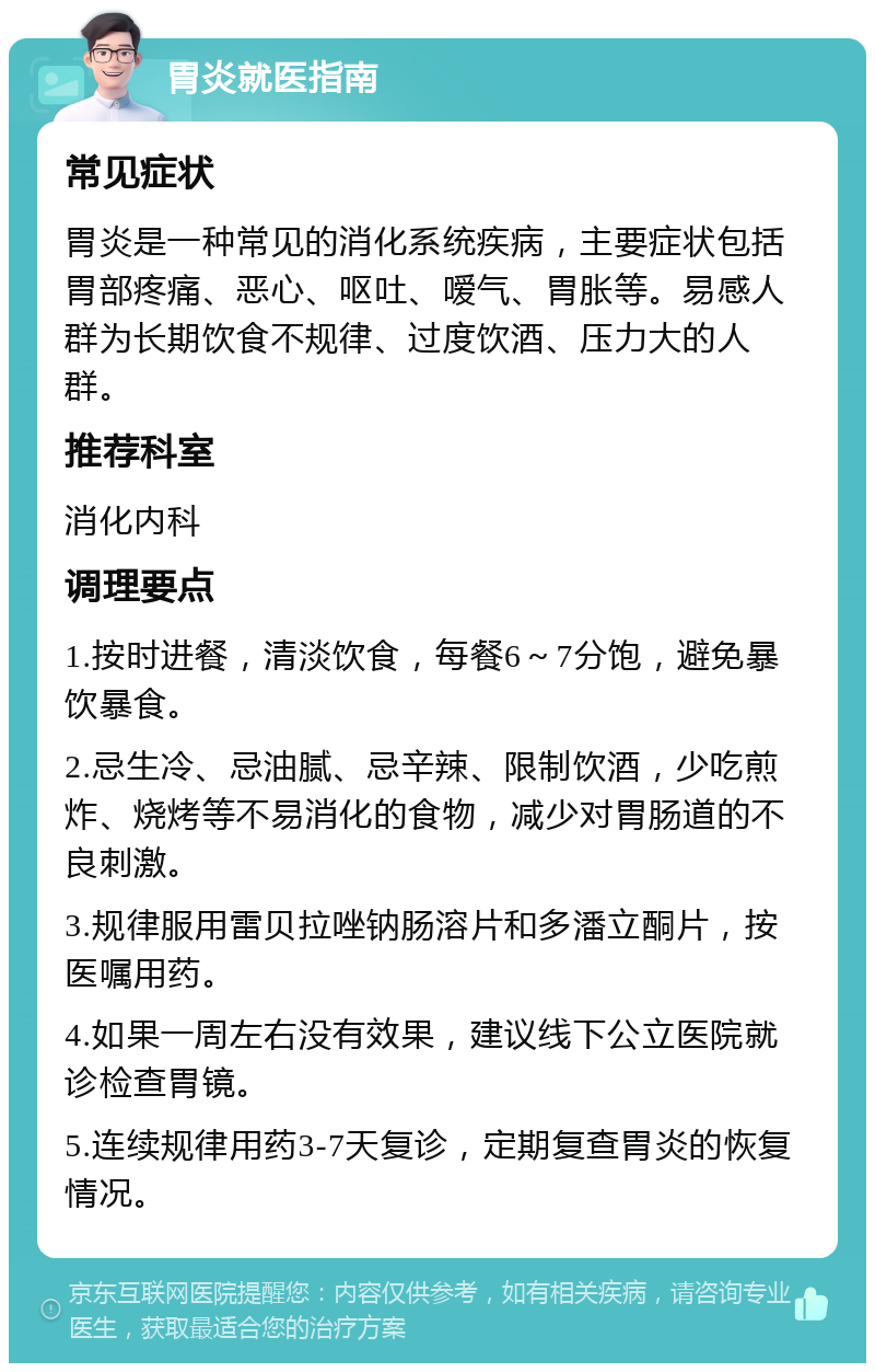 胃炎就医指南 常见症状 胃炎是一种常见的消化系统疾病，主要症状包括胃部疼痛、恶心、呕吐、嗳气、胃胀等。易感人群为长期饮食不规律、过度饮酒、压力大的人群。 推荐科室 消化内科 调理要点 1.按时进餐，清淡饮食，每餐6～7分饱，避免暴饮暴食。 2.忌生冷、忌油腻、忌辛辣、限制饮酒，少吃煎炸、烧烤等不易消化的食物，减少对胃肠道的不良刺激。 3.规律服用雷贝拉唑钠肠溶片和多潘立酮片，按医嘱用药。 4.如果一周左右没有效果，建议线下公立医院就诊检查胃镜。 5.连续规律用药3-7天复诊，定期复查胃炎的恢复情况。