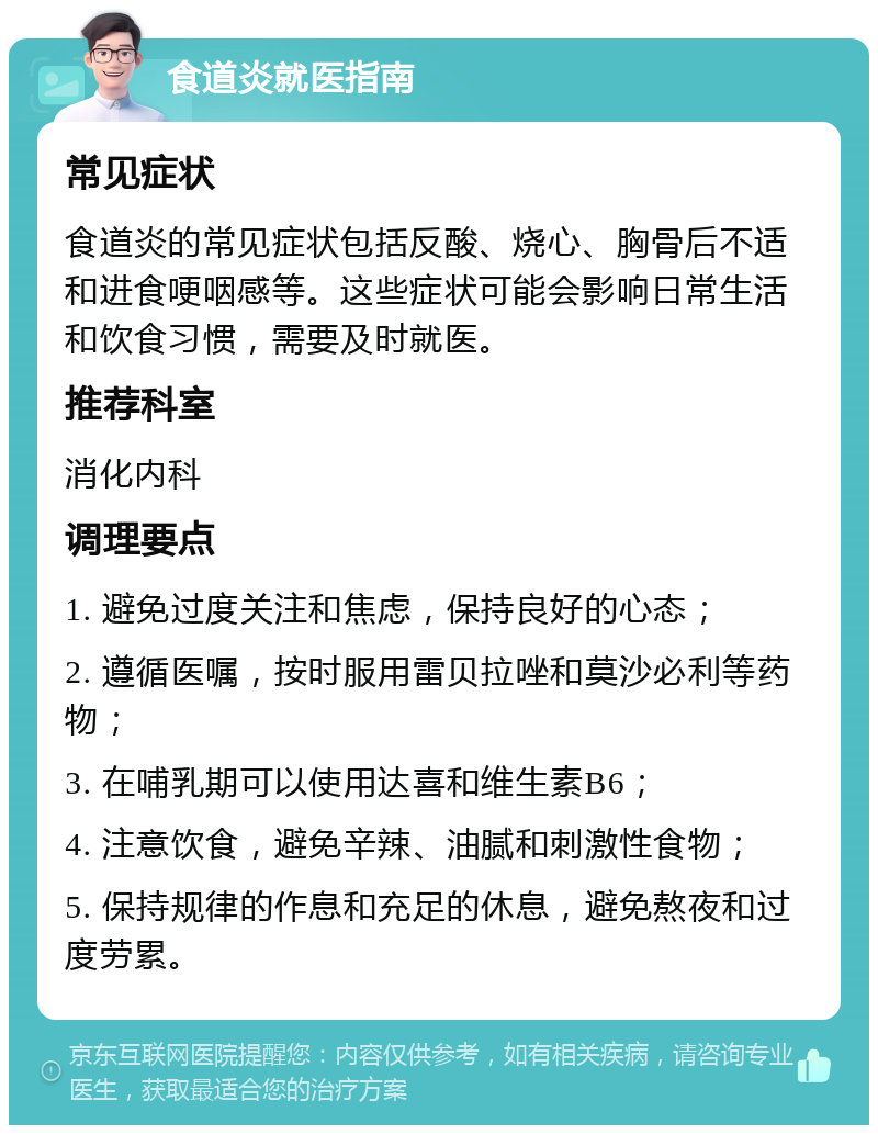 食道炎就医指南 常见症状 食道炎的常见症状包括反酸、烧心、胸骨后不适和进食哽咽感等。这些症状可能会影响日常生活和饮食习惯，需要及时就医。 推荐科室 消化内科 调理要点 1. 避免过度关注和焦虑，保持良好的心态； 2. 遵循医嘱，按时服用雷贝拉唑和莫沙必利等药物； 3. 在哺乳期可以使用达喜和维生素B6； 4. 注意饮食，避免辛辣、油腻和刺激性食物； 5. 保持规律的作息和充足的休息，避免熬夜和过度劳累。