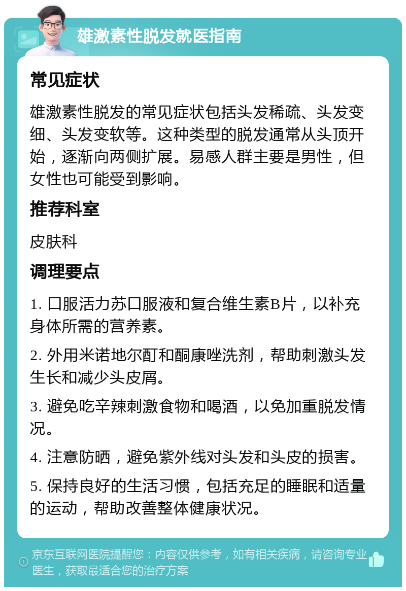 雄激素性脱发就医指南 常见症状 雄激素性脱发的常见症状包括头发稀疏、头发变细、头发变软等。这种类型的脱发通常从头顶开始，逐渐向两侧扩展。易感人群主要是男性，但女性也可能受到影响。 推荐科室 皮肤科 调理要点 1. 口服活力苏口服液和复合维生素B片，以补充身体所需的营养素。 2. 外用米诺地尔酊和酮康唑洗剂，帮助刺激头发生长和减少头皮屑。 3. 避免吃辛辣刺激食物和喝酒，以免加重脱发情况。 4. 注意防晒，避免紫外线对头发和头皮的损害。 5. 保持良好的生活习惯，包括充足的睡眠和适量的运动，帮助改善整体健康状况。