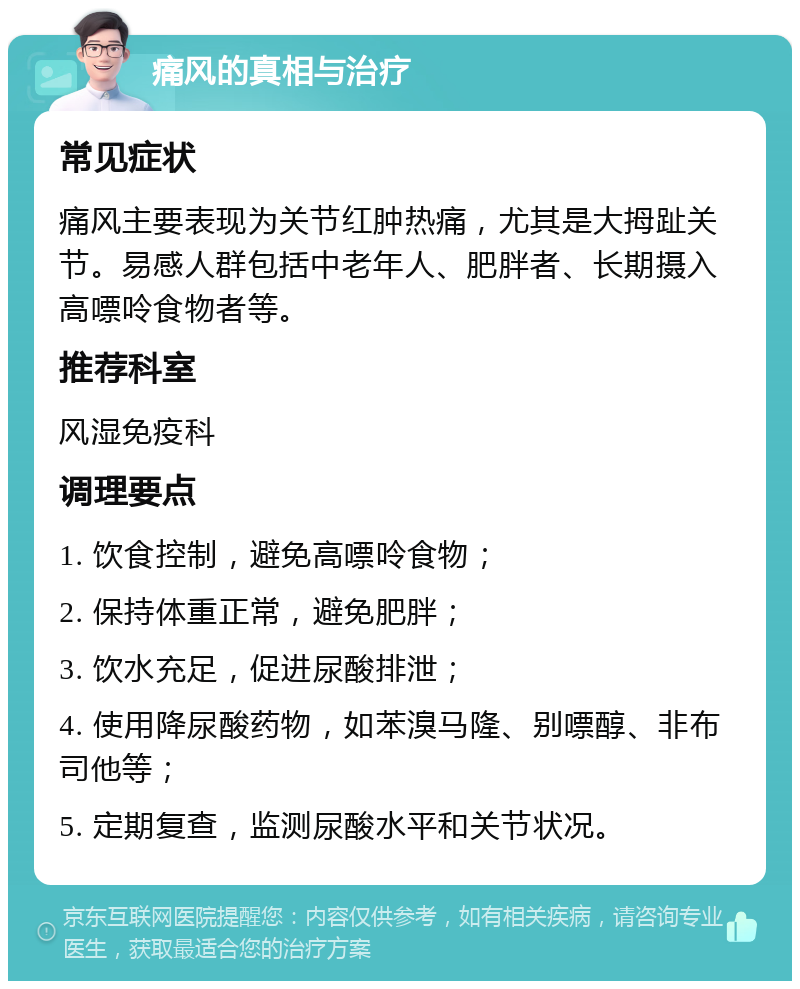 痛风的真相与治疗 常见症状 痛风主要表现为关节红肿热痛，尤其是大拇趾关节。易感人群包括中老年人、肥胖者、长期摄入高嘌呤食物者等。 推荐科室 风湿免疫科 调理要点 1. 饮食控制，避免高嘌呤食物； 2. 保持体重正常，避免肥胖； 3. 饮水充足，促进尿酸排泄； 4. 使用降尿酸药物，如苯溴马隆、别嘌醇、非布司他等； 5. 定期复查，监测尿酸水平和关节状况。