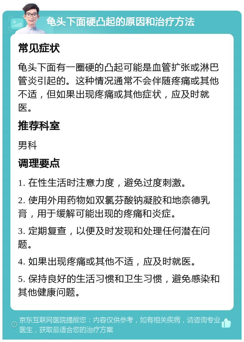 龟头下面硬凸起的原因和治疗方法 常见症状 龟头下面有一圈硬的凸起可能是血管扩张或淋巴管炎引起的。这种情况通常不会伴随疼痛或其他不适，但如果出现疼痛或其他症状，应及时就医。 推荐科室 男科 调理要点 1. 在性生活时注意力度，避免过度刺激。 2. 使用外用药物如双氯芬酸钠凝胶和地奈德乳膏，用于缓解可能出现的疼痛和炎症。 3. 定期复查，以便及时发现和处理任何潜在问题。 4. 如果出现疼痛或其他不适，应及时就医。 5. 保持良好的生活习惯和卫生习惯，避免感染和其他健康问题。