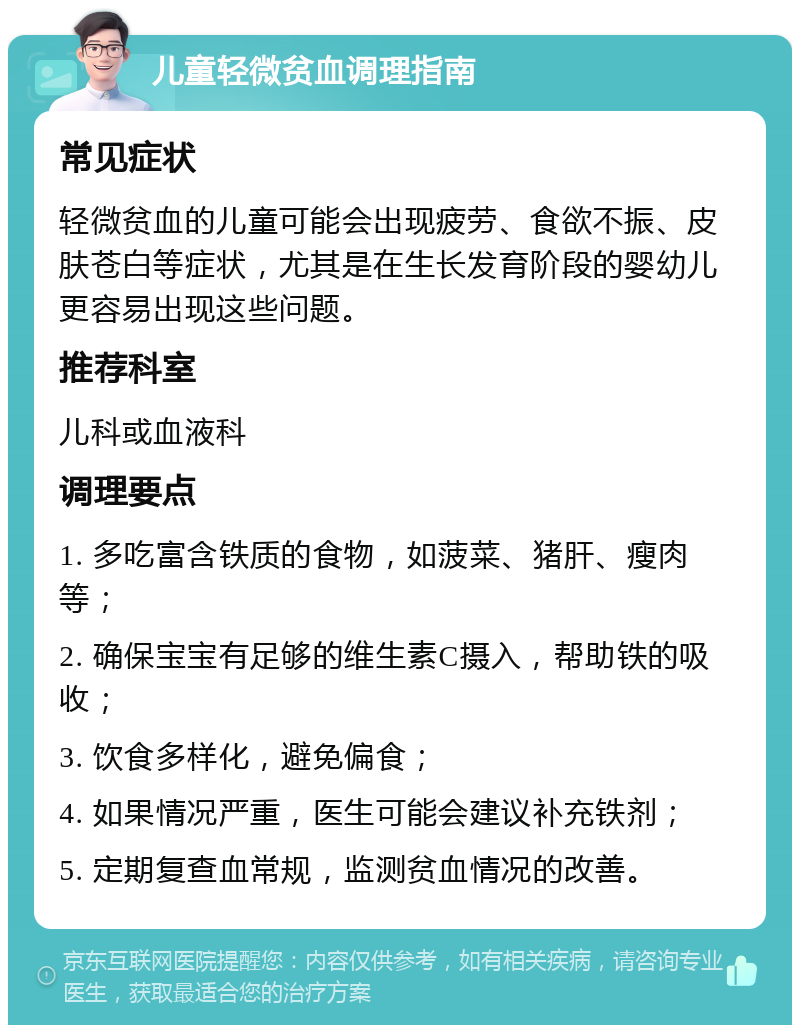 儿童轻微贫血调理指南 常见症状 轻微贫血的儿童可能会出现疲劳、食欲不振、皮肤苍白等症状，尤其是在生长发育阶段的婴幼儿更容易出现这些问题。 推荐科室 儿科或血液科 调理要点 1. 多吃富含铁质的食物，如菠菜、猪肝、瘦肉等； 2. 确保宝宝有足够的维生素C摄入，帮助铁的吸收； 3. 饮食多样化，避免偏食； 4. 如果情况严重，医生可能会建议补充铁剂； 5. 定期复查血常规，监测贫血情况的改善。