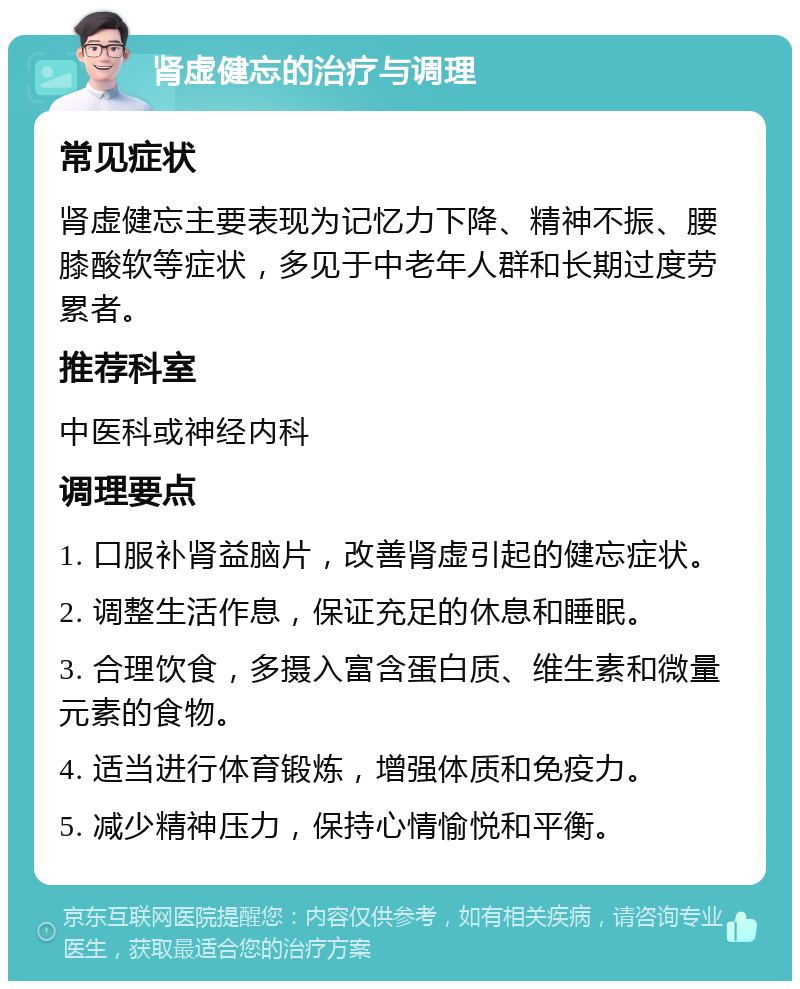 肾虚健忘的治疗与调理 常见症状 肾虚健忘主要表现为记忆力下降、精神不振、腰膝酸软等症状，多见于中老年人群和长期过度劳累者。 推荐科室 中医科或神经内科 调理要点 1. 口服补肾益脑片，改善肾虚引起的健忘症状。 2. 调整生活作息，保证充足的休息和睡眠。 3. 合理饮食，多摄入富含蛋白质、维生素和微量元素的食物。 4. 适当进行体育锻炼，增强体质和免疫力。 5. 减少精神压力，保持心情愉悦和平衡。