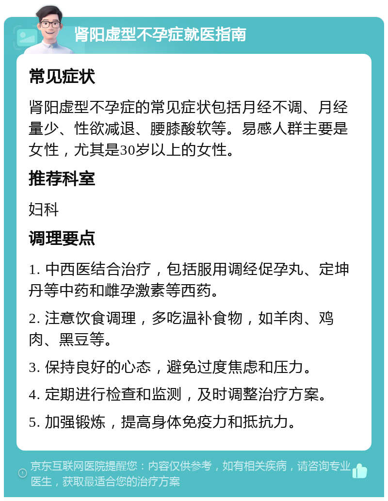 肾阳虚型不孕症就医指南 常见症状 肾阳虚型不孕症的常见症状包括月经不调、月经量少、性欲减退、腰膝酸软等。易感人群主要是女性，尤其是30岁以上的女性。 推荐科室 妇科 调理要点 1. 中西医结合治疗，包括服用调经促孕丸、定坤丹等中药和雌孕激素等西药。 2. 注意饮食调理，多吃温补食物，如羊肉、鸡肉、黑豆等。 3. 保持良好的心态，避免过度焦虑和压力。 4. 定期进行检查和监测，及时调整治疗方案。 5. 加强锻炼，提高身体免疫力和抵抗力。