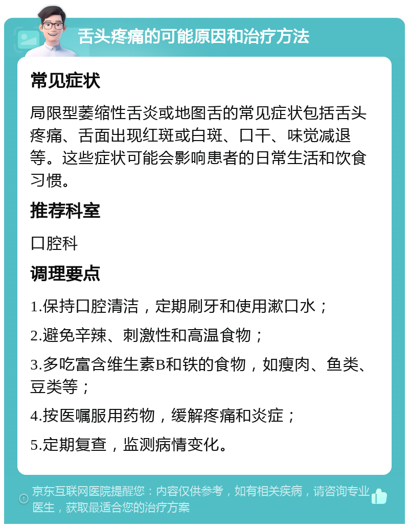 舌头疼痛的可能原因和治疗方法 常见症状 局限型萎缩性舌炎或地图舌的常见症状包括舌头疼痛、舌面出现红斑或白斑、口干、味觉减退等。这些症状可能会影响患者的日常生活和饮食习惯。 推荐科室 口腔科 调理要点 1.保持口腔清洁，定期刷牙和使用漱口水； 2.避免辛辣、刺激性和高温食物； 3.多吃富含维生素B和铁的食物，如瘦肉、鱼类、豆类等； 4.按医嘱服用药物，缓解疼痛和炎症； 5.定期复查，监测病情变化。