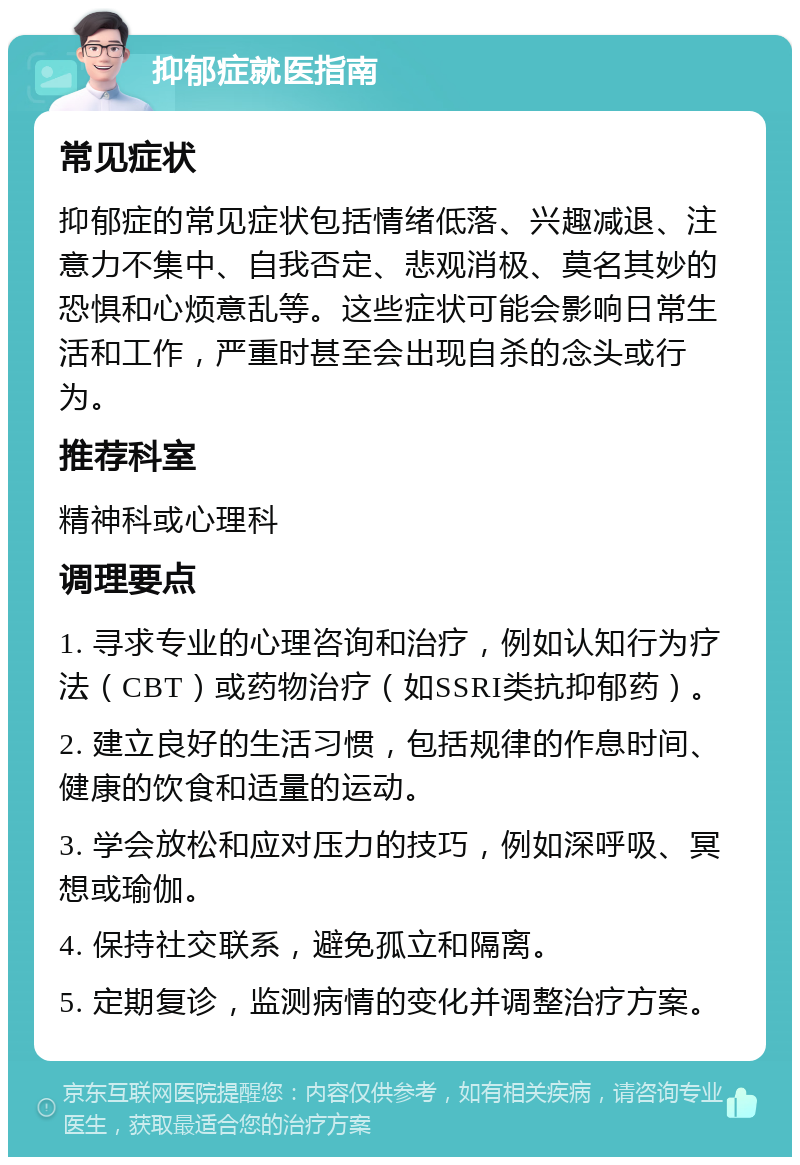 抑郁症就医指南 常见症状 抑郁症的常见症状包括情绪低落、兴趣减退、注意力不集中、自我否定、悲观消极、莫名其妙的恐惧和心烦意乱等。这些症状可能会影响日常生活和工作，严重时甚至会出现自杀的念头或行为。 推荐科室 精神科或心理科 调理要点 1. 寻求专业的心理咨询和治疗，例如认知行为疗法（CBT）或药物治疗（如SSRI类抗抑郁药）。 2. 建立良好的生活习惯，包括规律的作息时间、健康的饮食和适量的运动。 3. 学会放松和应对压力的技巧，例如深呼吸、冥想或瑜伽。 4. 保持社交联系，避免孤立和隔离。 5. 定期复诊，监测病情的变化并调整治疗方案。