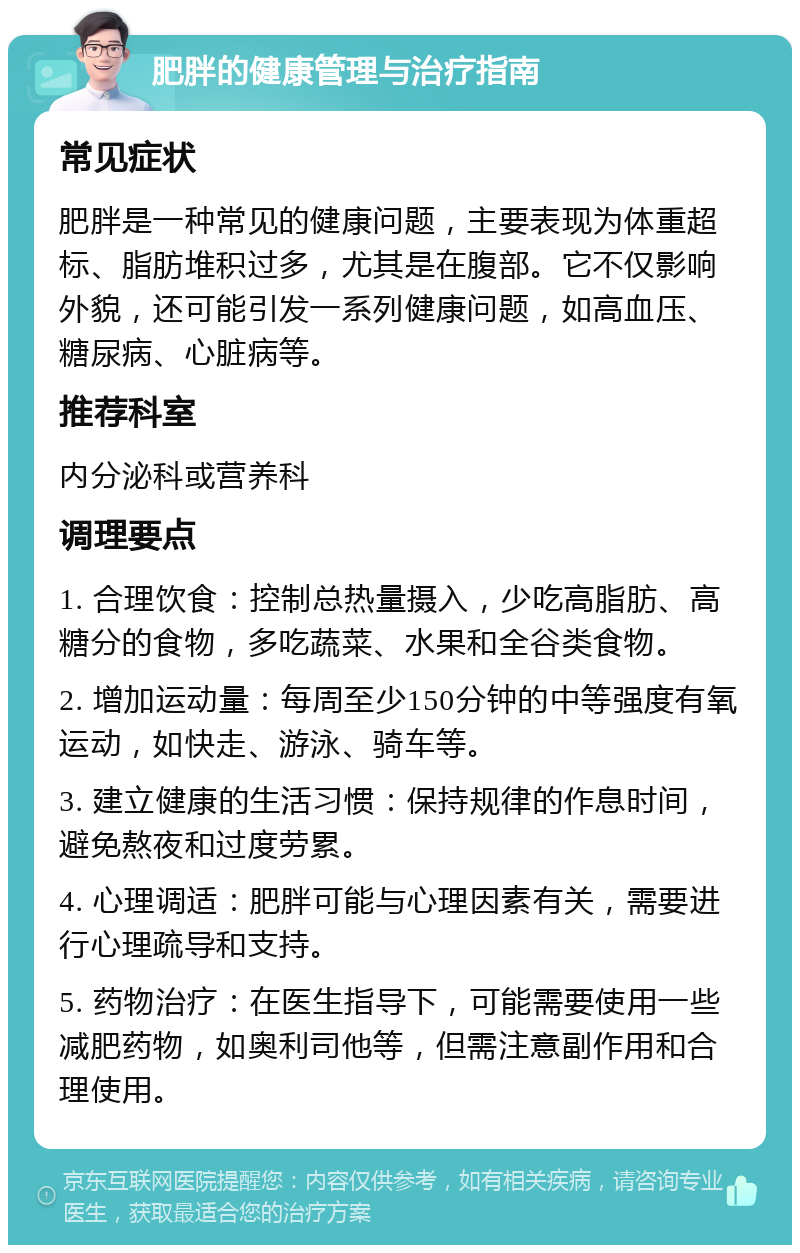 肥胖的健康管理与治疗指南 常见症状 肥胖是一种常见的健康问题，主要表现为体重超标、脂肪堆积过多，尤其是在腹部。它不仅影响外貌，还可能引发一系列健康问题，如高血压、糖尿病、心脏病等。 推荐科室 内分泌科或营养科 调理要点 1. 合理饮食：控制总热量摄入，少吃高脂肪、高糖分的食物，多吃蔬菜、水果和全谷类食物。 2. 增加运动量：每周至少150分钟的中等强度有氧运动，如快走、游泳、骑车等。 3. 建立健康的生活习惯：保持规律的作息时间，避免熬夜和过度劳累。 4. 心理调适：肥胖可能与心理因素有关，需要进行心理疏导和支持。 5. 药物治疗：在医生指导下，可能需要使用一些减肥药物，如奥利司他等，但需注意副作用和合理使用。