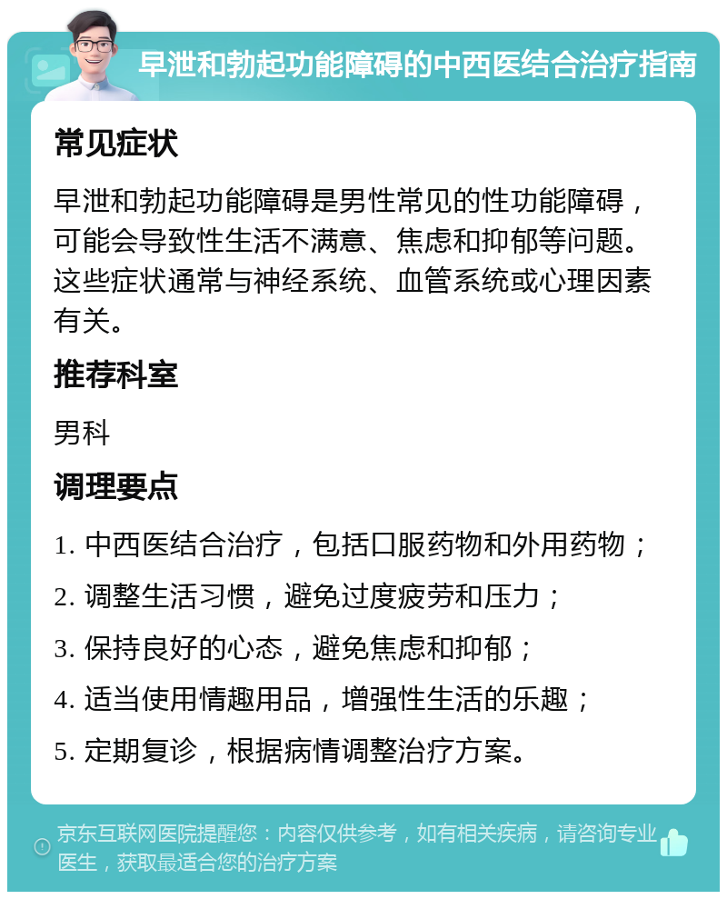 早泄和勃起功能障碍的中西医结合治疗指南 常见症状 早泄和勃起功能障碍是男性常见的性功能障碍，可能会导致性生活不满意、焦虑和抑郁等问题。这些症状通常与神经系统、血管系统或心理因素有关。 推荐科室 男科 调理要点 1. 中西医结合治疗，包括口服药物和外用药物； 2. 调整生活习惯，避免过度疲劳和压力； 3. 保持良好的心态，避免焦虑和抑郁； 4. 适当使用情趣用品，增强性生活的乐趣； 5. 定期复诊，根据病情调整治疗方案。