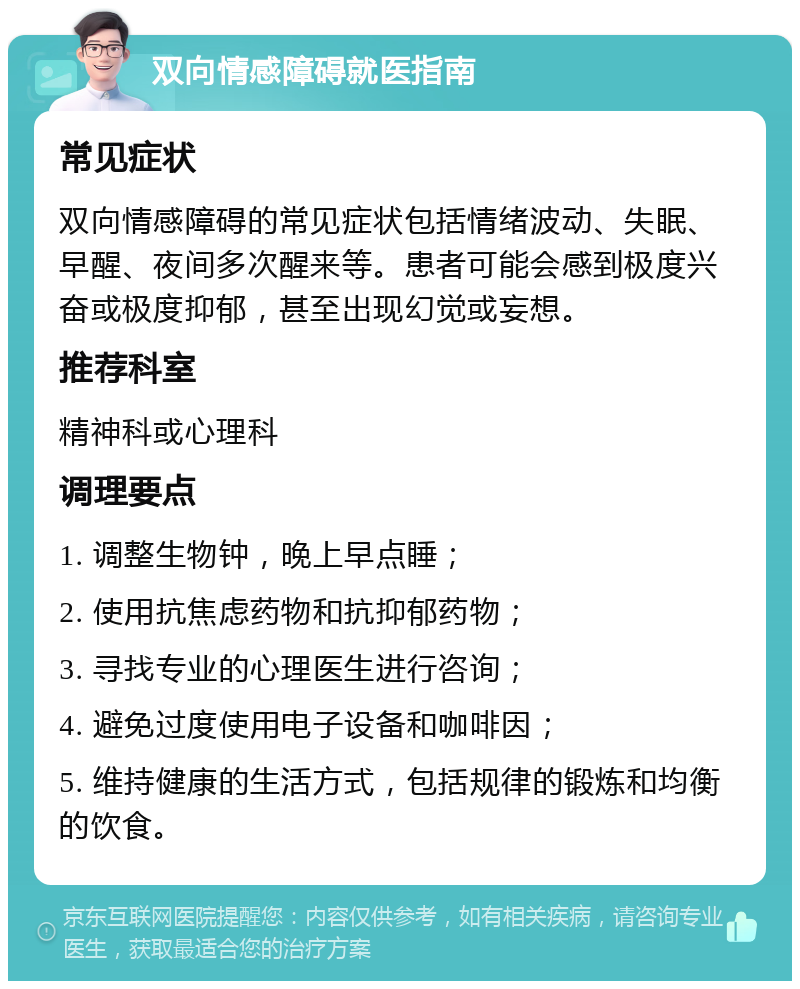 双向情感障碍就医指南 常见症状 双向情感障碍的常见症状包括情绪波动、失眠、早醒、夜间多次醒来等。患者可能会感到极度兴奋或极度抑郁，甚至出现幻觉或妄想。 推荐科室 精神科或心理科 调理要点 1. 调整生物钟，晚上早点睡； 2. 使用抗焦虑药物和抗抑郁药物； 3. 寻找专业的心理医生进行咨询； 4. 避免过度使用电子设备和咖啡因； 5. 维持健康的生活方式，包括规律的锻炼和均衡的饮食。