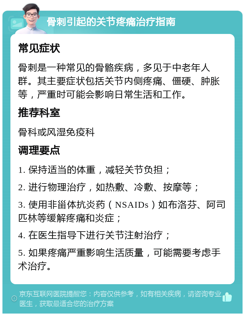 骨刺引起的关节疼痛治疗指南 常见症状 骨刺是一种常见的骨骼疾病，多见于中老年人群。其主要症状包括关节内侧疼痛、僵硬、肿胀等，严重时可能会影响日常生活和工作。 推荐科室 骨科或风湿免疫科 调理要点 1. 保持适当的体重，减轻关节负担； 2. 进行物理治疗，如热敷、冷敷、按摩等； 3. 使用非甾体抗炎药（NSAIDs）如布洛芬、阿司匹林等缓解疼痛和炎症； 4. 在医生指导下进行关节注射治疗； 5. 如果疼痛严重影响生活质量，可能需要考虑手术治疗。