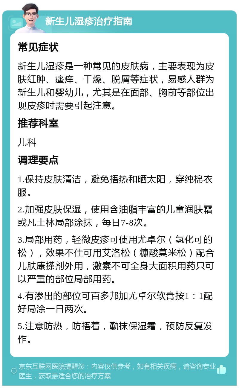 新生儿湿疹治疗指南 常见症状 新生儿湿疹是一种常见的皮肤病，主要表现为皮肤红肿、瘙痒、干燥、脱屑等症状，易感人群为新生儿和婴幼儿，尤其是在面部、胸前等部位出现皮疹时需要引起注意。 推荐科室 儿科 调理要点 1.保持皮肤清洁，避免捂热和晒太阳，穿纯棉衣服。 2.加强皮肤保湿，使用含油脂丰富的儿童润肤霜或凡士林局部涂抹，每日7-8次。 3.局部用药，轻微皮疹可使用尤卓尔（氢化可的松），效果不佳可用艾洛松（糠酸莫米松）配合儿肤康搽剂外用，激素不可全身大面积用药只可以严重的部位局部用药。 4.有渗出的部位可百多邦加尤卓尔软膏按1：1配好局涂一日两次。 5.注意防热，防捂着，勤抹保湿霜，预防反复发作。