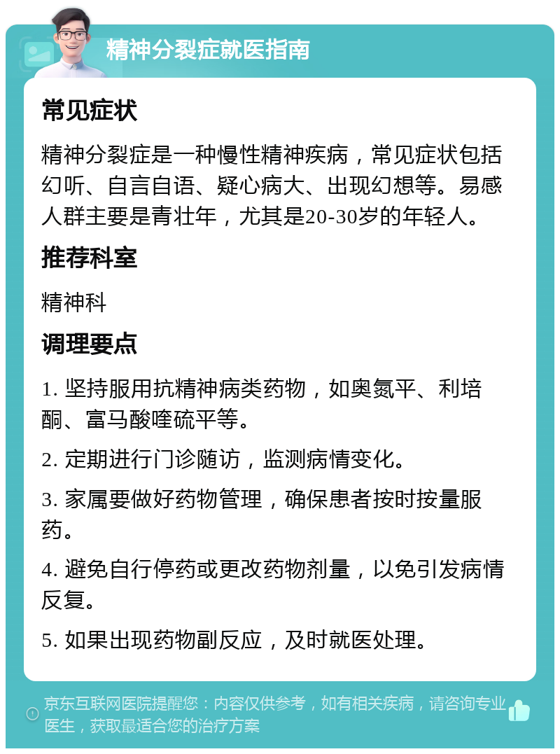 精神分裂症就医指南 常见症状 精神分裂症是一种慢性精神疾病，常见症状包括幻听、自言自语、疑心病大、出现幻想等。易感人群主要是青壮年，尤其是20-30岁的年轻人。 推荐科室 精神科 调理要点 1. 坚持服用抗精神病类药物，如奥氮平、利培酮、富马酸喹硫平等。 2. 定期进行门诊随访，监测病情变化。 3. 家属要做好药物管理，确保患者按时按量服药。 4. 避免自行停药或更改药物剂量，以免引发病情反复。 5. 如果出现药物副反应，及时就医处理。