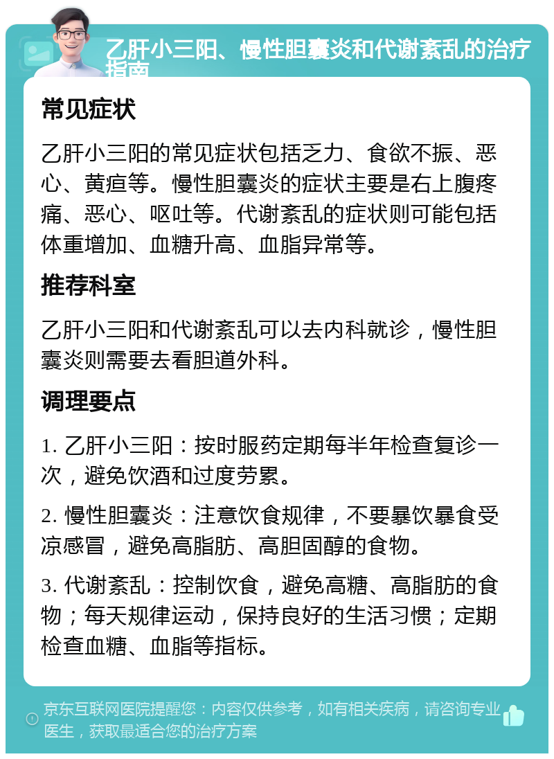 乙肝小三阳、慢性胆囊炎和代谢紊乱的治疗指南 常见症状 乙肝小三阳的常见症状包括乏力、食欲不振、恶心、黄疸等。慢性胆囊炎的症状主要是右上腹疼痛、恶心、呕吐等。代谢紊乱的症状则可能包括体重增加、血糖升高、血脂异常等。 推荐科室 乙肝小三阳和代谢紊乱可以去内科就诊，慢性胆囊炎则需要去看胆道外科。 调理要点 1. 乙肝小三阳：按时服药定期每半年检查复诊一次，避免饮酒和过度劳累。 2. 慢性胆囊炎：注意饮食规律，不要暴饮暴食受凉感冒，避免高脂肪、高胆固醇的食物。 3. 代谢紊乱：控制饮食，避免高糖、高脂肪的食物；每天规律运动，保持良好的生活习惯；定期检查血糖、血脂等指标。