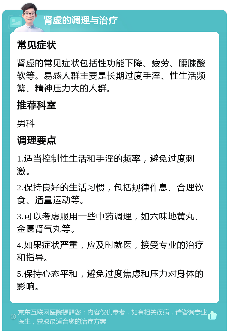 肾虚的调理与治疗 常见症状 肾虚的常见症状包括性功能下降、疲劳、腰膝酸软等。易感人群主要是长期过度手淫、性生活频繁、精神压力大的人群。 推荐科室 男科 调理要点 1.适当控制性生活和手淫的频率，避免过度刺激。 2.保持良好的生活习惯，包括规律作息、合理饮食、适量运动等。 3.可以考虑服用一些中药调理，如六味地黄丸、金匮肾气丸等。 4.如果症状严重，应及时就医，接受专业的治疗和指导。 5.保持心态平和，避免过度焦虑和压力对身体的影响。