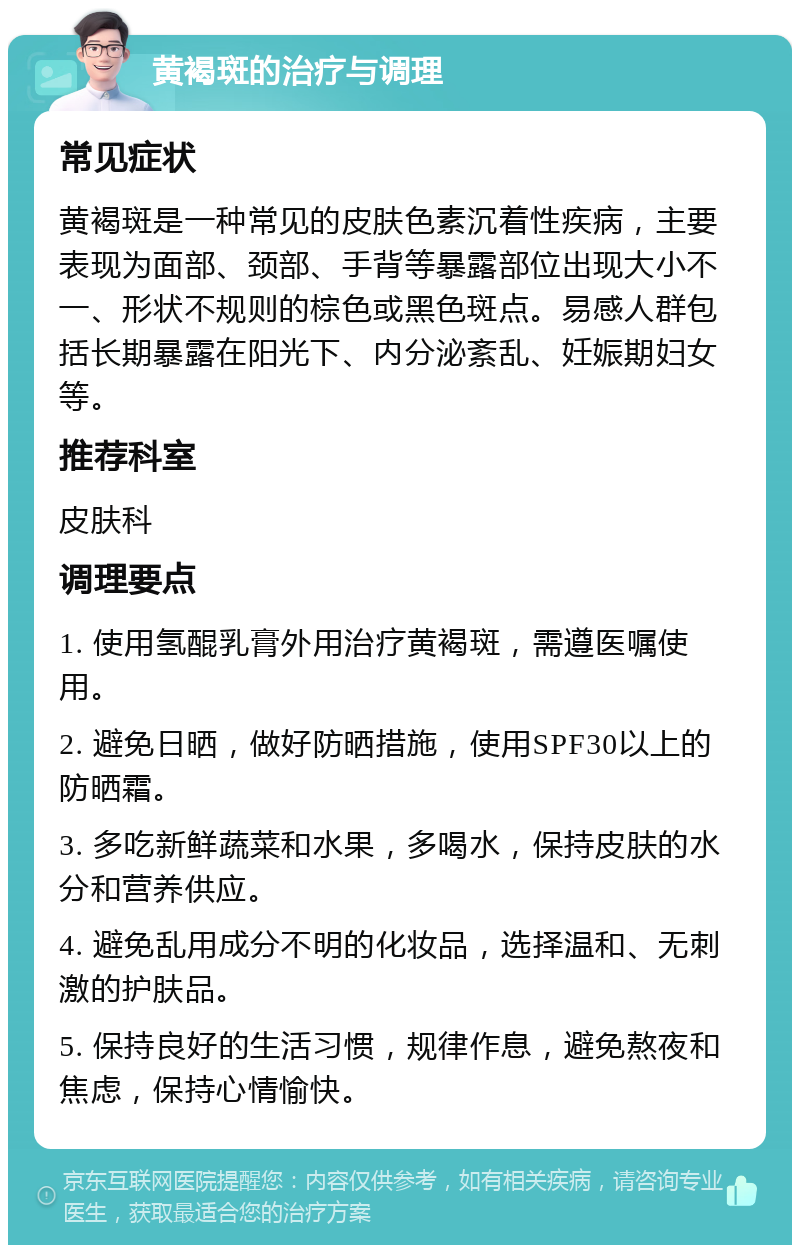 黄褐斑的治疗与调理 常见症状 黄褐斑是一种常见的皮肤色素沉着性疾病，主要表现为面部、颈部、手背等暴露部位出现大小不一、形状不规则的棕色或黑色斑点。易感人群包括长期暴露在阳光下、内分泌紊乱、妊娠期妇女等。 推荐科室 皮肤科 调理要点 1. 使用氢醌乳膏外用治疗黄褐斑，需遵医嘱使用。 2. 避免日晒，做好防晒措施，使用SPF30以上的防晒霜。 3. 多吃新鲜蔬菜和水果，多喝水，保持皮肤的水分和营养供应。 4. 避免乱用成分不明的化妆品，选择温和、无刺激的护肤品。 5. 保持良好的生活习惯，规律作息，避免熬夜和焦虑，保持心情愉快。