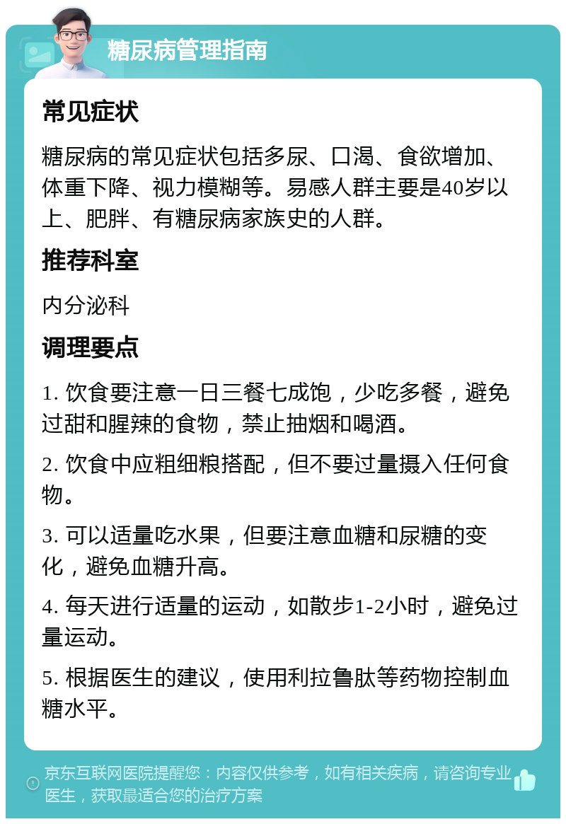 糖尿病管理指南 常见症状 糖尿病的常见症状包括多尿、口渴、食欲增加、体重下降、视力模糊等。易感人群主要是40岁以上、肥胖、有糖尿病家族史的人群。 推荐科室 内分泌科 调理要点 1. 饮食要注意一日三餐七成饱，少吃多餐，避免过甜和腥辣的食物，禁止抽烟和喝酒。 2. 饮食中应粗细粮搭配，但不要过量摄入任何食物。 3. 可以适量吃水果，但要注意血糖和尿糖的变化，避免血糖升高。 4. 每天进行适量的运动，如散步1-2小时，避免过量运动。 5. 根据医生的建议，使用利拉鲁肽等药物控制血糖水平。