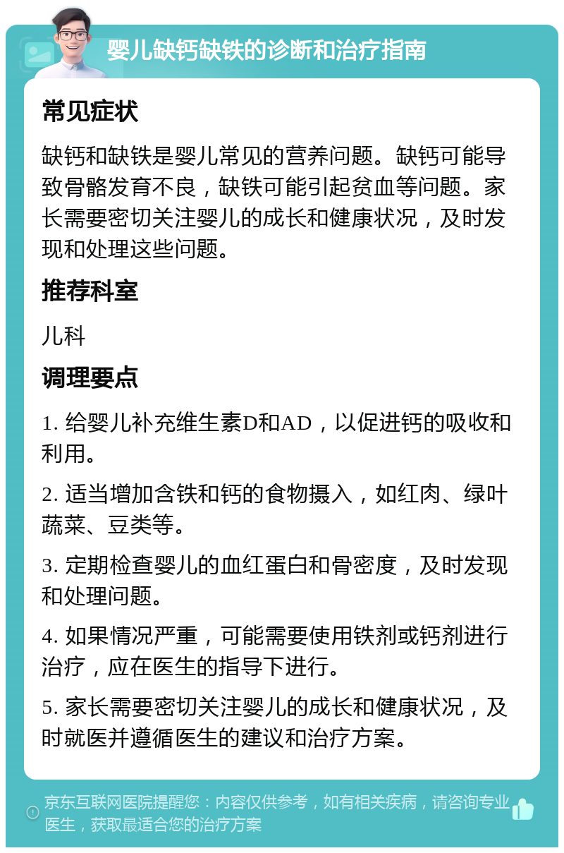 婴儿缺钙缺铁的诊断和治疗指南 常见症状 缺钙和缺铁是婴儿常见的营养问题。缺钙可能导致骨骼发育不良，缺铁可能引起贫血等问题。家长需要密切关注婴儿的成长和健康状况，及时发现和处理这些问题。 推荐科室 儿科 调理要点 1. 给婴儿补充维生素D和AD，以促进钙的吸收和利用。 2. 适当增加含铁和钙的食物摄入，如红肉、绿叶蔬菜、豆类等。 3. 定期检查婴儿的血红蛋白和骨密度，及时发现和处理问题。 4. 如果情况严重，可能需要使用铁剂或钙剂进行治疗，应在医生的指导下进行。 5. 家长需要密切关注婴儿的成长和健康状况，及时就医并遵循医生的建议和治疗方案。