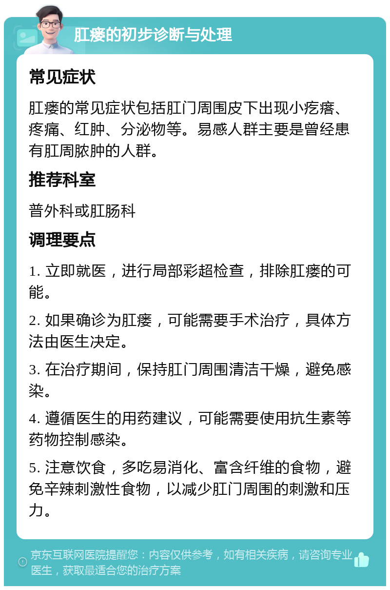 肛瘘的初步诊断与处理 常见症状 肛瘘的常见症状包括肛门周围皮下出现小疙瘩、疼痛、红肿、分泌物等。易感人群主要是曾经患有肛周脓肿的人群。 推荐科室 普外科或肛肠科 调理要点 1. 立即就医，进行局部彩超检查，排除肛瘘的可能。 2. 如果确诊为肛瘘，可能需要手术治疗，具体方法由医生决定。 3. 在治疗期间，保持肛门周围清洁干燥，避免感染。 4. 遵循医生的用药建议，可能需要使用抗生素等药物控制感染。 5. 注意饮食，多吃易消化、富含纤维的食物，避免辛辣刺激性食物，以减少肛门周围的刺激和压力。