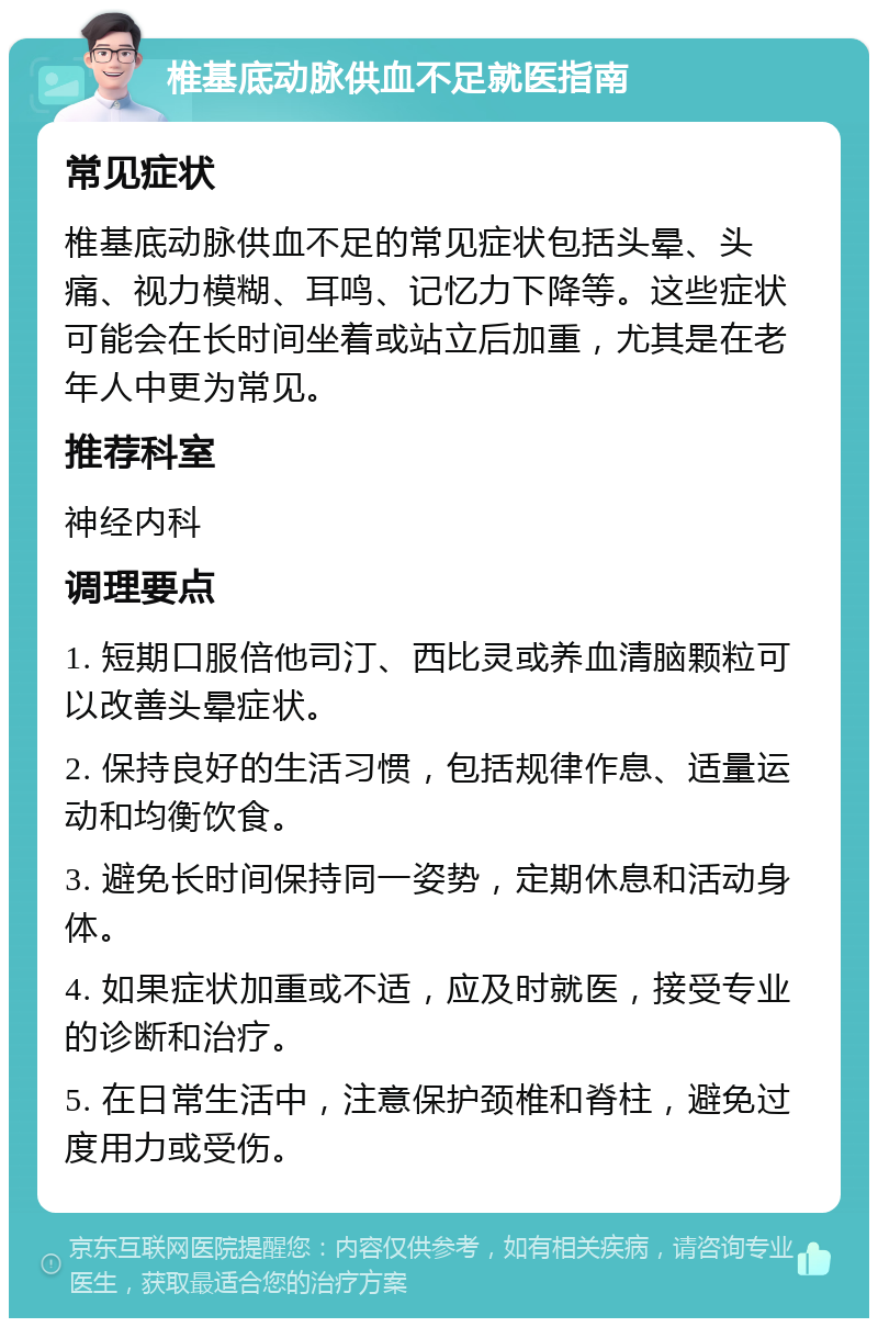 椎基底动脉供血不足就医指南 常见症状 椎基底动脉供血不足的常见症状包括头晕、头痛、视力模糊、耳鸣、记忆力下降等。这些症状可能会在长时间坐着或站立后加重，尤其是在老年人中更为常见。 推荐科室 神经内科 调理要点 1. 短期口服倍他司汀、西比灵或养血清脑颗粒可以改善头晕症状。 2. 保持良好的生活习惯，包括规律作息、适量运动和均衡饮食。 3. 避免长时间保持同一姿势，定期休息和活动身体。 4. 如果症状加重或不适，应及时就医，接受专业的诊断和治疗。 5. 在日常生活中，注意保护颈椎和脊柱，避免过度用力或受伤。