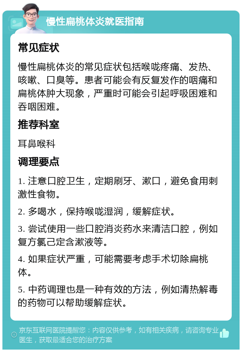 慢性扁桃体炎就医指南 常见症状 慢性扁桃体炎的常见症状包括喉咙疼痛、发热、咳嗽、口臭等。患者可能会有反复发作的咽痛和扁桃体肿大现象，严重时可能会引起呼吸困难和吞咽困难。 推荐科室 耳鼻喉科 调理要点 1. 注意口腔卫生，定期刷牙、漱口，避免食用刺激性食物。 2. 多喝水，保持喉咙湿润，缓解症状。 3. 尝试使用一些口腔消炎药水来清洁口腔，例如复方氯己定含漱液等。 4. 如果症状严重，可能需要考虑手术切除扁桃体。 5. 中药调理也是一种有效的方法，例如清热解毒的药物可以帮助缓解症状。