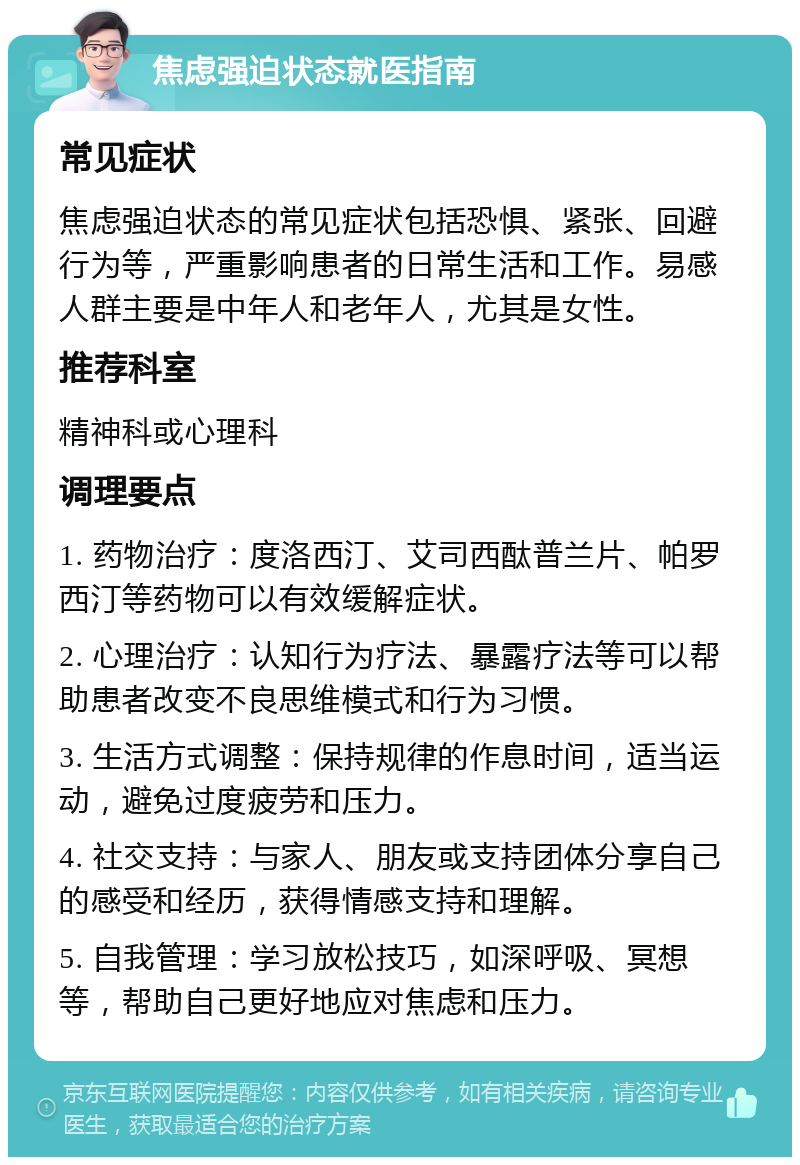 焦虑强迫状态就医指南 常见症状 焦虑强迫状态的常见症状包括恐惧、紧张、回避行为等，严重影响患者的日常生活和工作。易感人群主要是中年人和老年人，尤其是女性。 推荐科室 精神科或心理科 调理要点 1. 药物治疗：度洛西汀、艾司西酞普兰片、帕罗西汀等药物可以有效缓解症状。 2. 心理治疗：认知行为疗法、暴露疗法等可以帮助患者改变不良思维模式和行为习惯。 3. 生活方式调整：保持规律的作息时间，适当运动，避免过度疲劳和压力。 4. 社交支持：与家人、朋友或支持团体分享自己的感受和经历，获得情感支持和理解。 5. 自我管理：学习放松技巧，如深呼吸、冥想等，帮助自己更好地应对焦虑和压力。