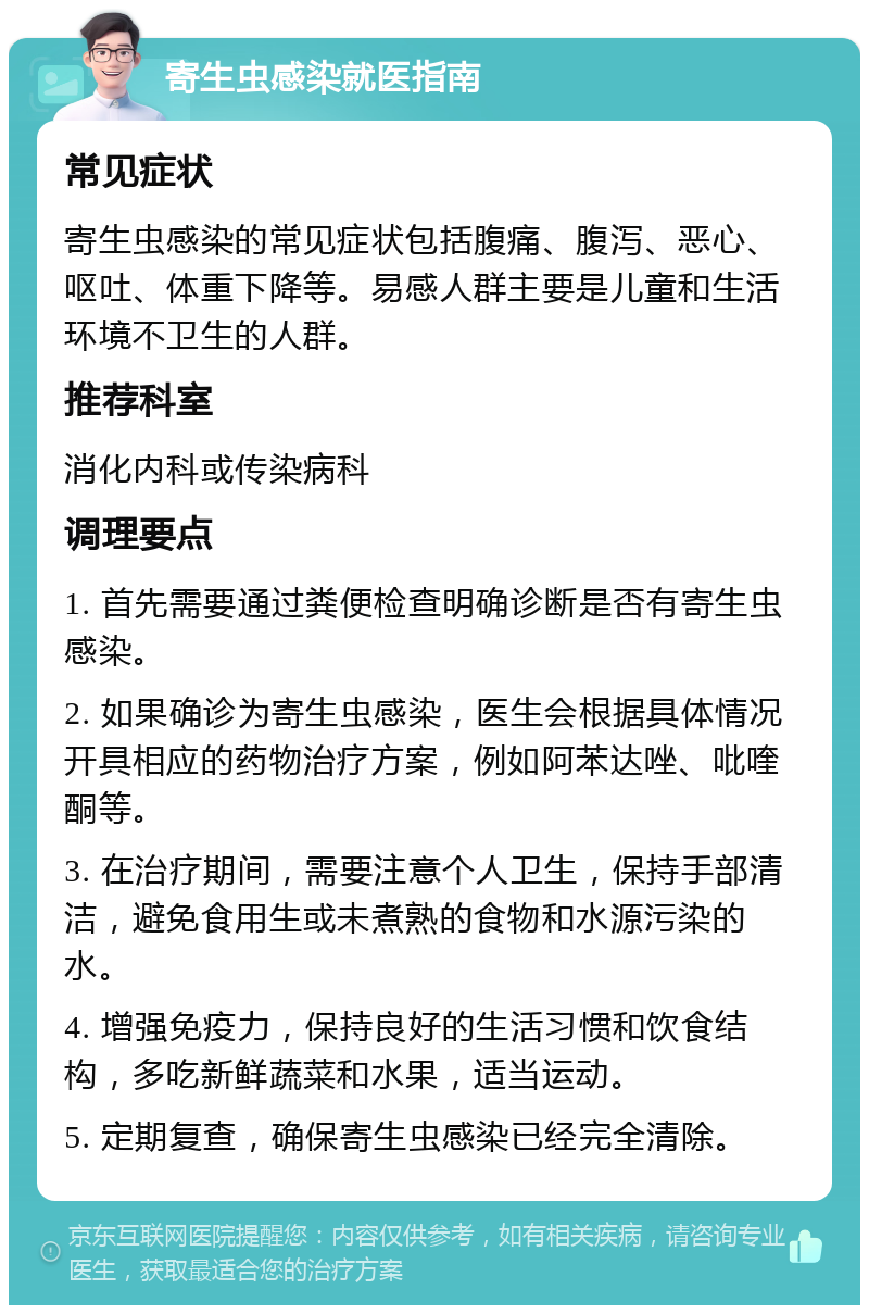 寄生虫感染就医指南 常见症状 寄生虫感染的常见症状包括腹痛、腹泻、恶心、呕吐、体重下降等。易感人群主要是儿童和生活环境不卫生的人群。 推荐科室 消化内科或传染病科 调理要点 1. 首先需要通过粪便检查明确诊断是否有寄生虫感染。 2. 如果确诊为寄生虫感染，医生会根据具体情况开具相应的药物治疗方案，例如阿苯达唑、吡喹酮等。 3. 在治疗期间，需要注意个人卫生，保持手部清洁，避免食用生或未煮熟的食物和水源污染的水。 4. 增强免疫力，保持良好的生活习惯和饮食结构，多吃新鲜蔬菜和水果，适当运动。 5. 定期复查，确保寄生虫感染已经完全清除。