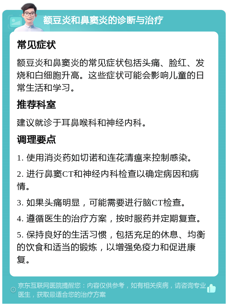 额豆炎和鼻窦炎的诊断与治疗 常见症状 额豆炎和鼻窦炎的常见症状包括头痛、脸红、发烧和白细胞升高。这些症状可能会影响儿童的日常生活和学习。 推荐科室 建议就诊于耳鼻喉科和神经内科。 调理要点 1. 使用消炎药如切诺和连花清瘟来控制感染。 2. 进行鼻窦CT和神经内科检查以确定病因和病情。 3. 如果头痛明显，可能需要进行脑CT检查。 4. 遵循医生的治疗方案，按时服药并定期复查。 5. 保持良好的生活习惯，包括充足的休息、均衡的饮食和适当的锻炼，以增强免疫力和促进康复。