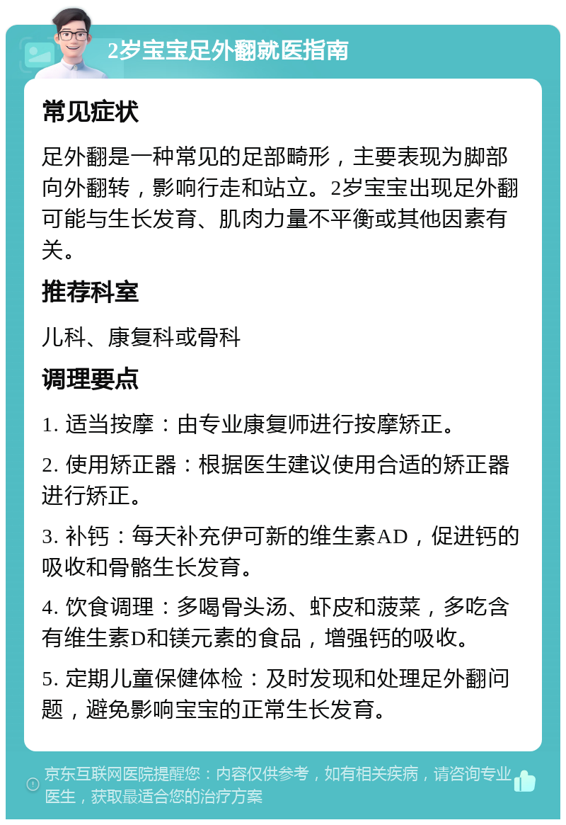 2岁宝宝足外翻就医指南 常见症状 足外翻是一种常见的足部畸形，主要表现为脚部向外翻转，影响行走和站立。2岁宝宝出现足外翻可能与生长发育、肌肉力量不平衡或其他因素有关。 推荐科室 儿科、康复科或骨科 调理要点 1. 适当按摩：由专业康复师进行按摩矫正。 2. 使用矫正器：根据医生建议使用合适的矫正器进行矫正。 3. 补钙：每天补充伊可新的维生素AD，促进钙的吸收和骨骼生长发育。 4. 饮食调理：多喝骨头汤、虾皮和菠菜，多吃含有维生素D和镁元素的食品，增强钙的吸收。 5. 定期儿童保健体检：及时发现和处理足外翻问题，避免影响宝宝的正常生长发育。