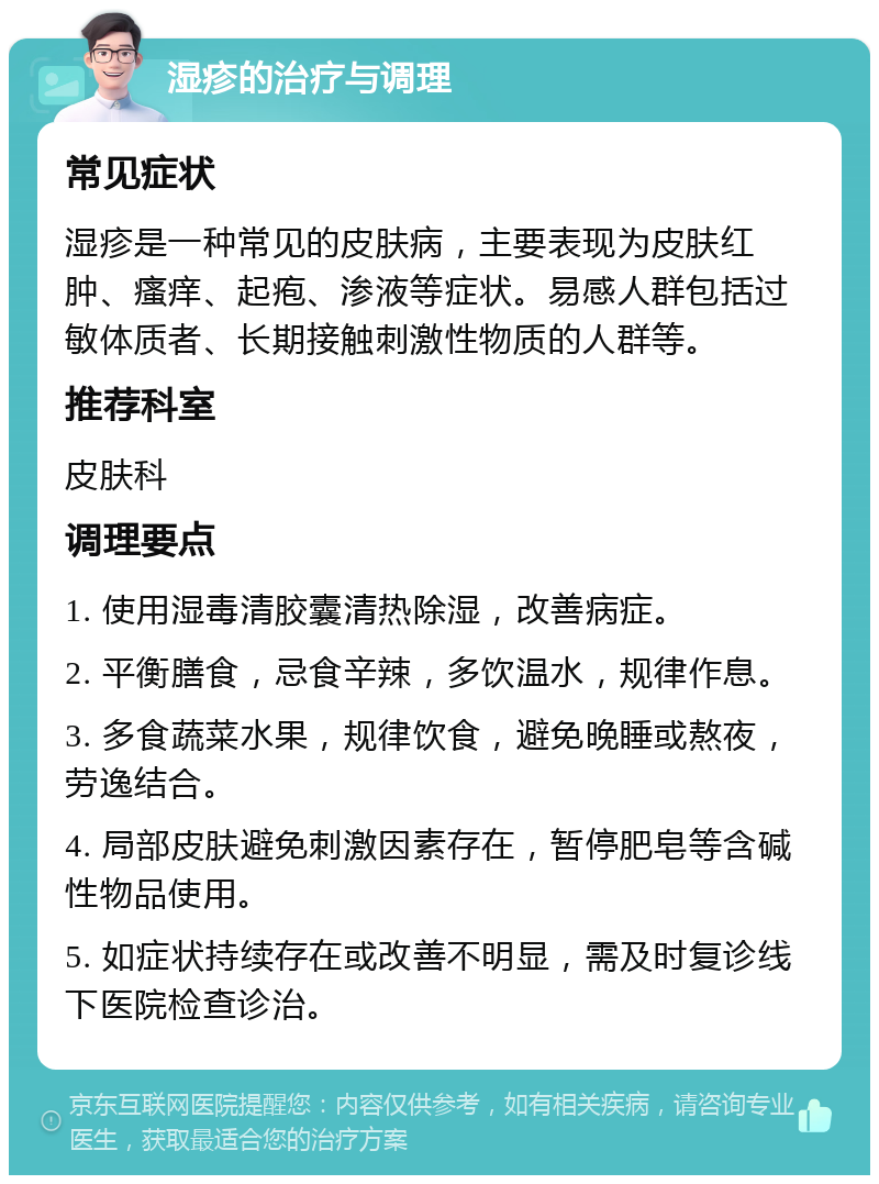 湿疹的治疗与调理 常见症状 湿疹是一种常见的皮肤病，主要表现为皮肤红肿、瘙痒、起疱、渗液等症状。易感人群包括过敏体质者、长期接触刺激性物质的人群等。 推荐科室 皮肤科 调理要点 1. 使用湿毒清胶囊清热除湿，改善病症。 2. 平衡膳食，忌食辛辣，多饮温水，规律作息。 3. 多食蔬菜水果，规律饮食，避免晚睡或熬夜，劳逸结合。 4. 局部皮肤避免刺激因素存在，暂停肥皂等含碱性物品使用。 5. 如症状持续存在或改善不明显，需及时复诊线下医院检查诊治。