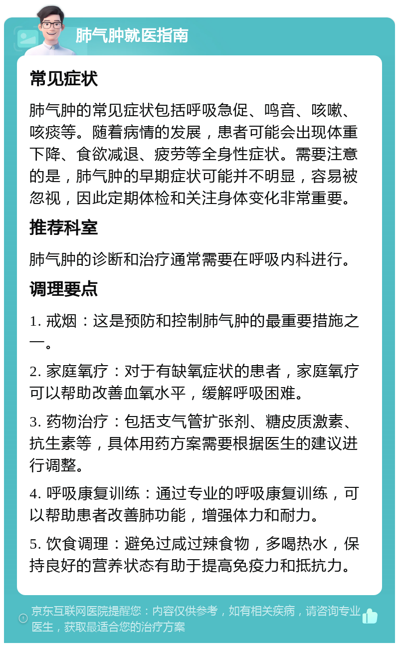 肺气肿就医指南 常见症状 肺气肿的常见症状包括呼吸急促、鸣音、咳嗽、咳痰等。随着病情的发展，患者可能会出现体重下降、食欲减退、疲劳等全身性症状。需要注意的是，肺气肿的早期症状可能并不明显，容易被忽视，因此定期体检和关注身体变化非常重要。 推荐科室 肺气肿的诊断和治疗通常需要在呼吸内科进行。 调理要点 1. 戒烟：这是预防和控制肺气肿的最重要措施之一。 2. 家庭氧疗：对于有缺氧症状的患者，家庭氧疗可以帮助改善血氧水平，缓解呼吸困难。 3. 药物治疗：包括支气管扩张剂、糖皮质激素、抗生素等，具体用药方案需要根据医生的建议进行调整。 4. 呼吸康复训练：通过专业的呼吸康复训练，可以帮助患者改善肺功能，增强体力和耐力。 5. 饮食调理：避免过咸过辣食物，多喝热水，保持良好的营养状态有助于提高免疫力和抵抗力。