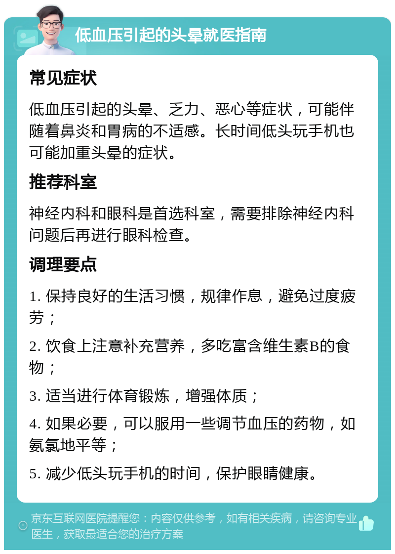 低血压引起的头晕就医指南 常见症状 低血压引起的头晕、乏力、恶心等症状，可能伴随着鼻炎和胃病的不适感。长时间低头玩手机也可能加重头晕的症状。 推荐科室 神经内科和眼科是首选科室，需要排除神经内科问题后再进行眼科检查。 调理要点 1. 保持良好的生活习惯，规律作息，避免过度疲劳； 2. 饮食上注意补充营养，多吃富含维生素B的食物； 3. 适当进行体育锻炼，增强体质； 4. 如果必要，可以服用一些调节血压的药物，如氨氯地平等； 5. 减少低头玩手机的时间，保护眼睛健康。