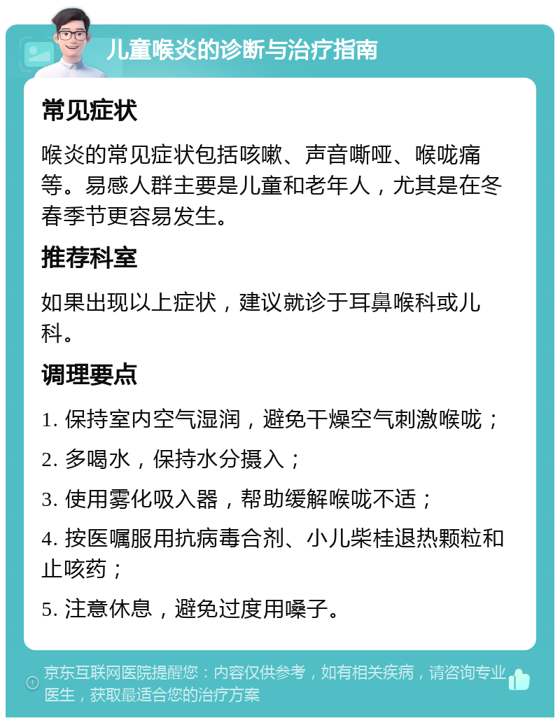 儿童喉炎的诊断与治疗指南 常见症状 喉炎的常见症状包括咳嗽、声音嘶哑、喉咙痛等。易感人群主要是儿童和老年人，尤其是在冬春季节更容易发生。 推荐科室 如果出现以上症状，建议就诊于耳鼻喉科或儿科。 调理要点 1. 保持室内空气湿润，避免干燥空气刺激喉咙； 2. 多喝水，保持水分摄入； 3. 使用雾化吸入器，帮助缓解喉咙不适； 4. 按医嘱服用抗病毒合剂、小儿柴桂退热颗粒和止咳药； 5. 注意休息，避免过度用嗓子。