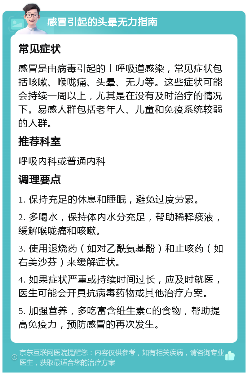 感冒引起的头晕无力指南 常见症状 感冒是由病毒引起的上呼吸道感染，常见症状包括咳嗽、喉咙痛、头晕、无力等。这些症状可能会持续一周以上，尤其是在没有及时治疗的情况下。易感人群包括老年人、儿童和免疫系统较弱的人群。 推荐科室 呼吸内科或普通内科 调理要点 1. 保持充足的休息和睡眠，避免过度劳累。 2. 多喝水，保持体内水分充足，帮助稀释痰液，缓解喉咙痛和咳嗽。 3. 使用退烧药（如对乙酰氨基酚）和止咳药（如右美沙芬）来缓解症状。 4. 如果症状严重或持续时间过长，应及时就医，医生可能会开具抗病毒药物或其他治疗方案。 5. 加强营养，多吃富含维生素C的食物，帮助提高免疫力，预防感冒的再次发生。