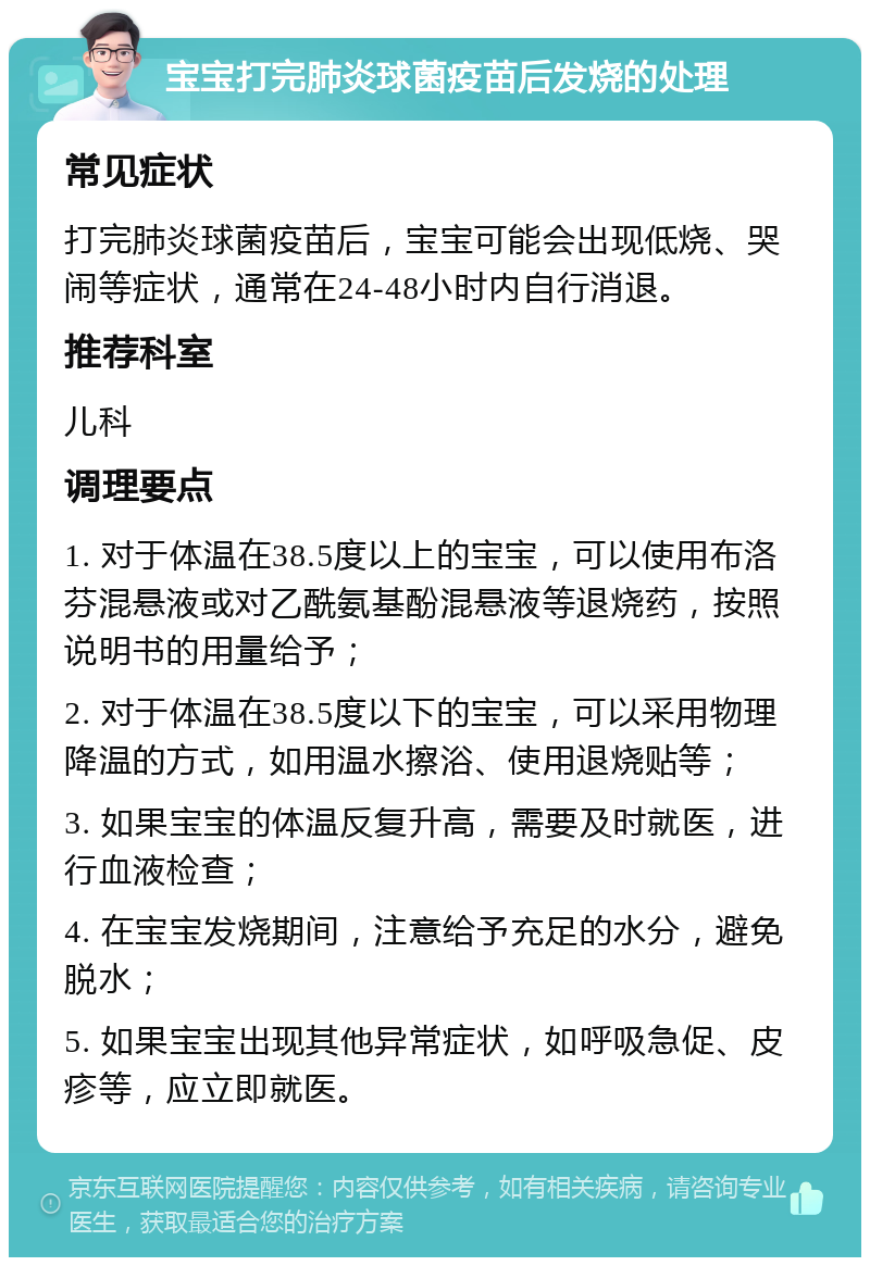 宝宝打完肺炎球菌疫苗后发烧的处理 常见症状 打完肺炎球菌疫苗后，宝宝可能会出现低烧、哭闹等症状，通常在24-48小时内自行消退。 推荐科室 儿科 调理要点 1. 对于体温在38.5度以上的宝宝，可以使用布洛芬混悬液或对乙酰氨基酚混悬液等退烧药，按照说明书的用量给予； 2. 对于体温在38.5度以下的宝宝，可以采用物理降温的方式，如用温水擦浴、使用退烧贴等； 3. 如果宝宝的体温反复升高，需要及时就医，进行血液检查； 4. 在宝宝发烧期间，注意给予充足的水分，避免脱水； 5. 如果宝宝出现其他异常症状，如呼吸急促、皮疹等，应立即就医。