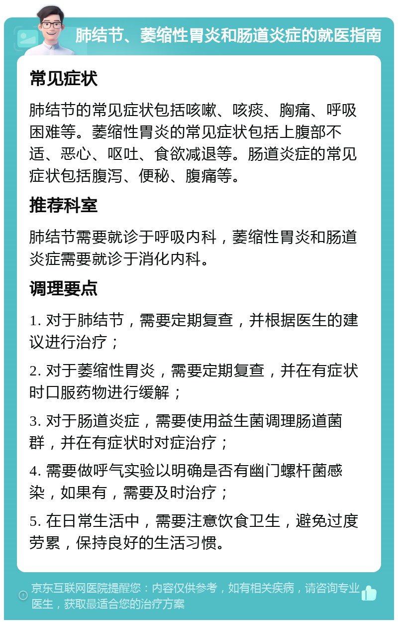 肺结节、萎缩性胃炎和肠道炎症的就医指南 常见症状 肺结节的常见症状包括咳嗽、咳痰、胸痛、呼吸困难等。萎缩性胃炎的常见症状包括上腹部不适、恶心、呕吐、食欲减退等。肠道炎症的常见症状包括腹泻、便秘、腹痛等。 推荐科室 肺结节需要就诊于呼吸内科，萎缩性胃炎和肠道炎症需要就诊于消化内科。 调理要点 1. 对于肺结节，需要定期复查，并根据医生的建议进行治疗； 2. 对于萎缩性胃炎，需要定期复查，并在有症状时口服药物进行缓解； 3. 对于肠道炎症，需要使用益生菌调理肠道菌群，并在有症状时对症治疗； 4. 需要做呼气实验以明确是否有幽门螺杆菌感染，如果有，需要及时治疗； 5. 在日常生活中，需要注意饮食卫生，避免过度劳累，保持良好的生活习惯。