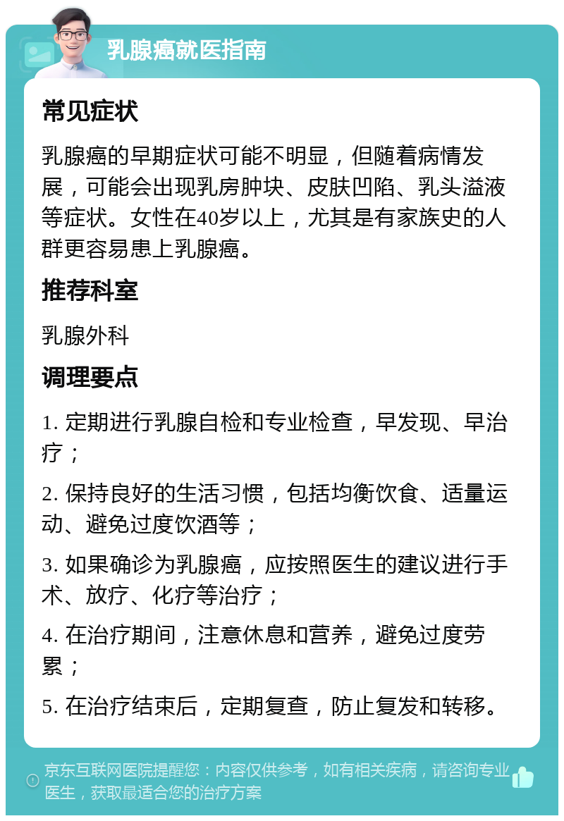 乳腺癌就医指南 常见症状 乳腺癌的早期症状可能不明显，但随着病情发展，可能会出现乳房肿块、皮肤凹陷、乳头溢液等症状。女性在40岁以上，尤其是有家族史的人群更容易患上乳腺癌。 推荐科室 乳腺外科 调理要点 1. 定期进行乳腺自检和专业检查，早发现、早治疗； 2. 保持良好的生活习惯，包括均衡饮食、适量运动、避免过度饮酒等； 3. 如果确诊为乳腺癌，应按照医生的建议进行手术、放疗、化疗等治疗； 4. 在治疗期间，注意休息和营养，避免过度劳累； 5. 在治疗结束后，定期复查，防止复发和转移。