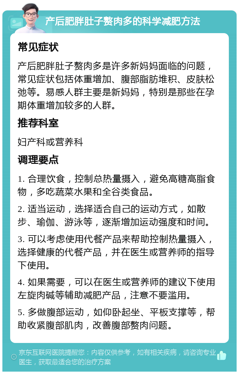 产后肥胖肚子赘肉多的科学减肥方法 常见症状 产后肥胖肚子赘肉多是许多新妈妈面临的问题，常见症状包括体重增加、腹部脂肪堆积、皮肤松弛等。易感人群主要是新妈妈，特别是那些在孕期体重增加较多的人群。 推荐科室 妇产科或营养科 调理要点 1. 合理饮食，控制总热量摄入，避免高糖高脂食物，多吃蔬菜水果和全谷类食品。 2. 适当运动，选择适合自己的运动方式，如散步、瑜伽、游泳等，逐渐增加运动强度和时间。 3. 可以考虑使用代餐产品来帮助控制热量摄入，选择健康的代餐产品，并在医生或营养师的指导下使用。 4. 如果需要，可以在医生或营养师的建议下使用左旋肉碱等辅助减肥产品，注意不要滥用。 5. 多做腹部运动，如仰卧起坐、平板支撑等，帮助收紧腹部肌肉，改善腹部赘肉问题。