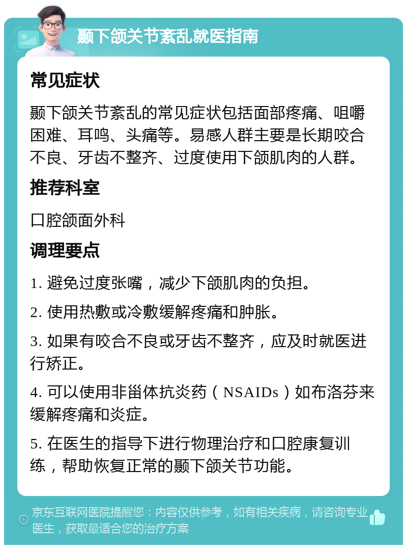 颞下颌关节紊乱就医指南 常见症状 颞下颌关节紊乱的常见症状包括面部疼痛、咀嚼困难、耳鸣、头痛等。易感人群主要是长期咬合不良、牙齿不整齐、过度使用下颌肌肉的人群。 推荐科室 口腔颌面外科 调理要点 1. 避免过度张嘴，减少下颌肌肉的负担。 2. 使用热敷或冷敷缓解疼痛和肿胀。 3. 如果有咬合不良或牙齿不整齐，应及时就医进行矫正。 4. 可以使用非甾体抗炎药（NSAIDs）如布洛芬来缓解疼痛和炎症。 5. 在医生的指导下进行物理治疗和口腔康复训练，帮助恢复正常的颞下颌关节功能。