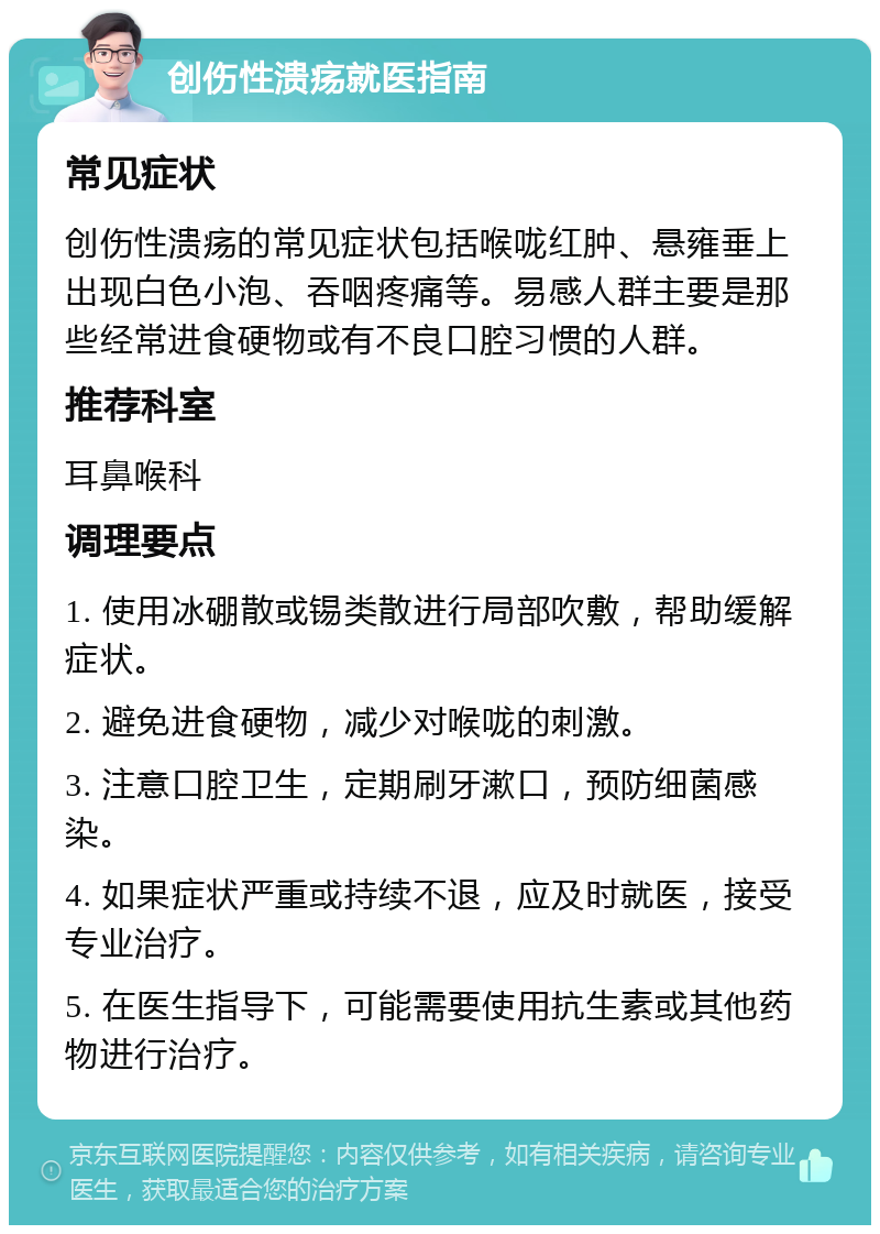 创伤性溃疡就医指南 常见症状 创伤性溃疡的常见症状包括喉咙红肿、悬雍垂上出现白色小泡、吞咽疼痛等。易感人群主要是那些经常进食硬物或有不良口腔习惯的人群。 推荐科室 耳鼻喉科 调理要点 1. 使用冰硼散或锡类散进行局部吹敷，帮助缓解症状。 2. 避免进食硬物，减少对喉咙的刺激。 3. 注意口腔卫生，定期刷牙漱口，预防细菌感染。 4. 如果症状严重或持续不退，应及时就医，接受专业治疗。 5. 在医生指导下，可能需要使用抗生素或其他药物进行治疗。